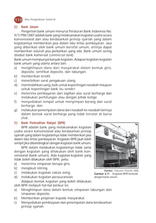 110    Ilmu Pengetahuan Sosial IX


2)   Bank Umum
     Pengertian bank umum menurut Peraturan Bank Indonesia No.
9/7/PBI/2007 adalah bank yang melaksanakan kegiatan usaha secara
konvensional dan atau berdasarkan prinsip syariah yang dalam
kegiatannya memberikan jasa dalam lalu lintas pembayaran. Jasa
yang diberikan oleh bank umum bersifat umum, artinya dapat
memberikan seluruh jasa perbankan yang ada. Bank umum sering
disebut bank komersial (commercial bank).
Bank umum mempunyai banyak kegiatan. Adapun kegiatan-kegiatan
bank umum yang utama antara lain:
a) menghimpun dana dari masyarakat dalam bentuk giro,
     deposito, sertifikat deposito, dan tabungan;
b) memberikan kredit;
c) menerbitkan surat pengakuan utang;
d) memindahkan uang, baik untuk kepentingan nasabah maupun
     untuk kepentingan bank itu sendiri;
e) menerima pembayaran dari tagihan atas surat berharga dan
     melakukan perhitungan atau dengan pihak ketiga;
f) menyediakan tempat untuk menyimpan barang dan surat
     berharga; dan
g) melakukan penempatan dana dari nasabah ke nasabah lainnya
     dalam bentuk surat berharga yang tidak tercatat di bursa
     efek.
3 ) Bank Perkreditan Rakyat (BPR)
     BPR adalah bank yang melaksanakan kegiatan
usaha secara konvensional atau berdasarkan prinsip
syariah yang dalam kegiatannya tidak memberikan jasa
dalam lalu lintas pembayaran. Kegiatan BPR jauh lebih
sempit jika dibandingkan dengan kegiatan bank umum.
     BPR dalam melakukan kegiatannya tidak sama
dengan kegiatan yang dilakukan oleh bank kon-
vensional (bank umum). Ada kegiatan-kegiatan yang
tidak boleh dilakukan oleh BPR, yaitu:
a) menerima simpanan berupa giro,
b) mengikuti kliring,
                                                              Sumber: Dokumen Penerbit, 2006
c) melakukan kegiatan valuta asing,                   Gambar 6.11 Kegiatan BPR berbeda
d) melakukan kegiatan perasuransian.                  dengan bank umum.
     Adapun bentuk kegiatan yang boleh dilakukan
oleh BPR meliputi hal-hal berikut ini.
a) Menghimpun dana dalam bentuk simpanan tabungan dan
     simpanan deposito.
b) Memberikan pinjaman kepada masyarakat.
c) Menyediakan pembiayaan dan penempatan dana berdasarkan
     prinsip syariah.
 