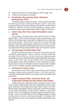 Bab 1 Negara Berkembang dan Negara Maju   3
5)   angka kemiskinan dan pengangguran relatif tinggi; serta
6)   rendahnya pendapatan perkapita.
b . Produktivitas Masyarakatnya Masih Didominasi
    Barang-Barang Primer
    Hal ini dikarenakan, pada umumnya > 70% penduduk di negara
berkembang berlatar belakang kehidupan agraris yang cara
pengolahannya masih dilakukan dengan alat-alat dan metode-metode
sederhana. Kondisi ini pula yang menyebabkan sebagian besar
penduduk negara-negara berkembang masih tinggal di pedesaan.
c.   Sumber Daya Alam Belum dapat Dimanfaatkan secara
     Optimal
     Pemanfaatan kekayaan alam yang dimiliki belum mampu
dioptimalkan. Dalam pemanfaatannya, negara berkembang masih
bekerja sama dengan negara maju dalam mengeksploitasi sumber daya
alam yang dimiliki. Hasil sumber daya alam ini pada akhirnya
dijadikan komoditas perdagangan (ekspor) karena belum memiliki
teknologi untuk mengolahnya lebih lanjut. Oleh karena itu, pada umum-
nya negara berkembang mengandalkan ekspor dari hasil alam mentah.
d . Ketergantungan terhadap Negara Maju
     Negara berkembang pada umumnya sedang giat-giatnya
melakukan pembangunan, namun terbentur kendala modal dan
teknologi. Oleh karena itu, mereka cenderung tergantung pada
teknologi dan kucuran dana (baik hibah ataupun pinjaman) dari negara-
negara yang lebih maju (negara donor) demi kelangsungan
pembangunan yang sedang dijalankan. Pada praktiknya, negara-
negara donor tersebut memberikan pengaruh yang bersifat mengikat
dan terkesan mendikte terhadap negara-negara yang dibantunya.
e.   Keterbatasan Fasilitas Umum
    Kemampuan pemerintah negara berkembang dalam bidang
keuangan negara pada umumnya terbatas. Hal inilah yang me-
nyebabkan keterbatasan fasilitas umum yang mampu disediakan oleh
pemerintah.
f.   Tingkat Kesadaran Hukum, Kesetaraan Gender, dan
     Penghormatan terhadap Hak Asasi Manusia Relatif Rendah
       Tingkat partisipasi masyarakat dalam penegakan hukum relatif
masih rendah. Masyarakatnya (termasuk pejabatnya) masih banyak
yang melakukan kecurangan-kecurangan hukum tanpa rasa malu.
Bentuk-bentuk pelanggaran hukum yang terjadi, antara lain pemaksa-
an kehendak, penyuapan, korupsi, kolusi, nepotisme, perusakan
fasilitas umum, dan sebagainya. Kesetaraan gender juga belum mem-
budaya, wanita yang aktif bekerja masih dianggap sebagai hal yang
kurang pantas menurut beberapa kalangan. Penegakan dan
perlindungan hak asasi manusia juga belum dapat dilaksanakan secara
optimal.
 