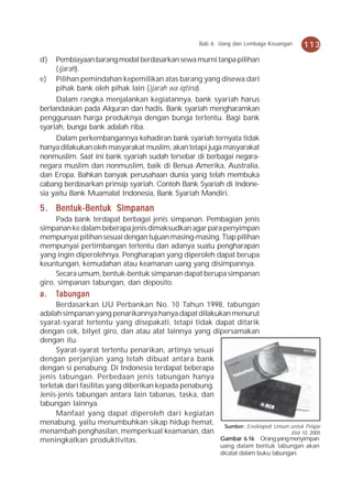 Bab 6 Uang dan Lembaga Keuangan    113
d)   Pembiayaan barang modal berdasarkan sewa murni tanpa pilihan
     (ijarah).
e)   Pilihan pemindahan kepemilikan atas barang yang disewa dari
     pihak bank oleh pihak lain (ijarah wa iqtina).
     Dalam rangka menjalankan kegiatannya, bank syariah harus
berlandaskan pada Alquran dan hadis. Bank syariah mengharamkan
penggunaan harga produknya dengan bunga tertentu. Bagi bank
syariah, bunga bank adalah riba.
     Dalam perkembangannya kehadiran bank syariah ternyata tidak
hanya dilakukan oleh masyarakat muslim, akan tetapi juga masyarakat
nonmuslim. Saat ini bank syariah sudah tersebar di berbagai negara-
negara muslim dan nonmuslim, baik di Benua Amerika, Australia,
dan Eropa. Bahkan banyak perusahaan dunia yang telah membuka
cabang berdasarkan prinsip syariah. Contoh Bank Syariah di Indone-
sia yaitu Bank Muamalat Indonesia, Bank Syariah Mandiri.

5 . Bentuk-Bentuk Simpanan
     Pada bank terdapat berbagai jenis simpanan. Pembagian jenis
simpanan ke dalam beberapa jenis dimaksudkan agar para penyimpan
mempunyai pilihan sesuai dengan tujuan masing-masing. Tiap pilihan
mempunyai pertimbangan tertentu dan adanya suatu pengharapan
yang ingin diperolehnya. Pengharapan yang diperoleh dapat berupa
keuntungan, kemudahan atau keamanan uang yang disimpannya.
     Secara umum, bentuk-bentuk simpanan dapat berupa simpanan
giro, simpanan tabungan, dan deposito.
a.   Tabungan
      Berdasarkan UU Perbankan No. 10 Tahun 1998, tabungan
adalah simpanan yang penarikannya hanya dapat dilakukan menurut
syarat-syarat tertentu yang disepakati, tetapi tidak dapat ditarik
dengan cek, bilyet giro, dan atau alat lainnya yang dipersamakan
dengan itu.
      Syarat-syarat tertentu penarikan, artinya sesuai
dengan perjanjian yang telah dibuat antara bank
dengan si penabung. Di Indonesia terdapat beberapa
jenis tabungan. Perbedaan jenis tabungan hanya
terletak dari fasilitas yang diberikan kepada penabung.
Jenis-jenis tabungan antara lain tabanas, taska, dan
tabungan lainnya.
      Manfaat yang dapat diperoleh dari kegiatan
menabung, yaitu menumbuhkan sikap hidup hemat, Sumber: Ensiklopedi Umum untuk Pelajar
menambah penghasilan, memperkuat keamanan, dan                                 Jilid 10, 2005
meningkatkan produktivitas.                             Gambar 6.16 Orang yang menyimpan
                                                           uang dalam bentuk tabungan akan
                                                           dicatat dalam buku tabungan.
 
