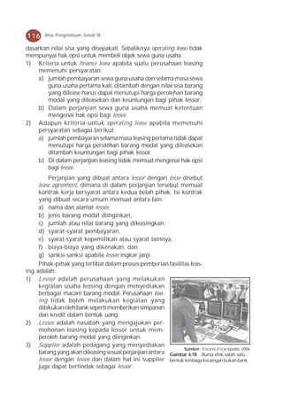 116      Ilmu Pengetahuan Sosial IX

dasarkan nilai sisa yang disepakati. Sebaliknya operating lease tidak
mempunyai hak opsi untuk membeli objek sewa guna usaha.
1) Kriteria untuk finance lease apabila suatu perusahaan leasing
    memenuhi persyaratan:
    a) jumlah pembayaran sewa guna usaha dan selama masa sewa
        guna usaha pertama kali, ditambah dengan nilai sisa barang
        yang dilease harus dapat menutupi harga perolehan barang
        modal yang dileasekan dan keuntungan bagi pihak lessor;
    b) Dalam perjanjian sewa guna usaha memuat ketentuan
        mengenai hak opsi bagi lessee.
2) Adapun kriteria untuk operating lease apabila memenuhi
    persyaratan sebagai berikut:
    a) jumlah pembayaran selama masa leasing pertama tidak dapat
        menutupi harga perolehan barang modal yang dileasekan
        ditambah keuntungan bagi pihak lessor.
    b) Di dalam perjanjian leasing tidak memuat mengenai hak opsi
        bagi lessee.
           Perjanjian yang dibuat antara lessor dengan lesse disebut
       lease agreement, dimana di dalam perjanjian tersebut memuat
       kontrak kerja bersyarat antara kedua belah pihak. Isi kontrak
       yang dibuat secara umum memuat antara lain:
       a) nama dan alamat lessee,
       b) jenis barang modal diinginkan,
       c) jumlah atau nilai barang yang dileasingkan,
       d) syarat-syarat pembayaran,
       e) syarat-syarat kepemilikan atau syarat lainnya,
       f) biaya-biaya yang dikenakan, dan
       g) sanksi-sanksi apabila lessee ingkar janji.
       Pihak-pihak yang terlibat dalam proses pemberian fasilitas leas-
ing   adalah:
1)     Lessor adalah perusahaan yang melakukan
       kegiatan usaha leasing dengan menyediakan
       berbagai macam barang modal. Perusahaan leas-
       ing tidak boleh melakukan kegiatan yang
       dilakukan oleh bank seperti memberikan simpanan
       dan kredit dalam bentuk uang.
2)     Lessee adalah nasabah yang mengajukan per-
       mohonan leasing kepada lessor untuk mem-
       peroleh barang modal yang diinginkan.
3)     Supplier adalah pedagang yang menyediakan
                                                                Sumber: Encarta Encyclopedia, 2006
       barang yang akan dileasing sesuai perjanjian antara Gambar 6.18 Bursa efek salah satu
       lessor dengan lessee dan dalam hal ini supplier bentuk lembaga keuangan bukan bank.
       juga dapat bertindak sebagai lessor.
 