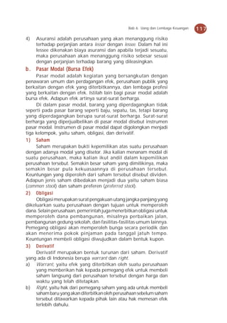 Bab 6 Uang dan Lembaga Keuangan   117
4)   Asuransi adalah perusahaan yang akan menanggung risiko
     terhadap perjanjian antara lessor dengan lessee. Dalam hal ini
     lessee dikenakan biaya asuransi dan apabila terjadi sesuatu,
     maka perusahaan akan menanggung risiko sebesar sesuai
     dengan perjanjian terhadap barang yang dileasingkan.
b . Pasar Modal (Bursa Efek)
     Pasar modal adalah kegiatan yang bersangkutan dengan
penawaran umum dan perdagangan efek, perusahaan publik yang
berkaitan dengan efek yang diterbitkannya, dan lembaga profesi
yang berkaitan dengan efek. Istilah lain bagi pasar modal adalah
bursa efek. Adapun efek artinya surat-surat berharga.
     Di dalam pasar modal, barang yang diperdagangkan tidak
seperti pada pasar barang seperti baju, sepatu, tas, tetapi barang
yang diperdagangkan berupa surat-surat berharga. Surat-surat
berharga yang diperjualbelikan di pasar modal disebut instrumen
pasar modal. Instrumen di pasar modal dapat digolongkan menjadi
tiga kelompok, yaitu saham, obligasi, dan derivatif.
1 ) Saham
     Saham merupakan bukti kepemilikan atas suatu perusahaan
dengan adanya modal yang disetor. Jika kalian menanam modal di
suatu perusahaan, maka kalian ikut andil dalam kepemilikan
perusahaan tersebut. Semakin besar saham yang dimilikinya, maka
semakin besar pula kekuasaannya di perusahaan tersebut.
Keuntungan yang diperoleh dari saham tersebut disebut dividen.
Adapun jenis saham dibedakan menjadi dua yaitu saham biasa
(common stock) dan saham preferen (preferred stock).
2 ) Obligasi
     Obligasi merupakan surat pengakuan utang jangka panjang yang
dikeluarkan suatu perusahaan dengan tujuan untuk memperoleh
dana. Selain perusahaan, pemerintah juga menerbitkan obligasi untuk
memperoleh dana pembangunan, misalnya perbaikan jalan,
pembangunan gedung sekolah, dan fasilitas-fasilitas umum lainnya.
Pemegang obligasi akan memperoleh bunga secara periodik dan
akan menerima pokok pinjaman pada tanggal jatuh tempo.
Keuntungan membeli obligasi diwujudkan dalam bentuk kupon.
3 ) Derivatif
     Derivatif merupakan bentuk turunan dari saham. Derivatif
yang ada di Indonesia berupa warrant dan right.
a) Warrant, yaitu efek yang diterbitkan oleh suatu perusahaan
     yang memberikan hak kepada pemegang efek untuk membeli
     saham langsung dari perusahaan tersebut dengan harga dan
     waktu yang telah ditetapkan.
b) Right, yaitu hak dari pemegang saham yang ada untuk membeli
     saham baru yang akan diterbitkan oleh perusahaan sebelum saham
     tersebut ditawarkan kepada pihak lain atau hak memesan efek
     terlebih dahulu.
 