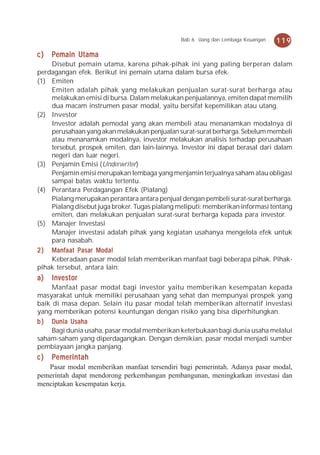 Bab 6 Uang dan Lembaga Keuangan   119
c)   Pemain Utama
    Disebut pemain utama, karena pihak-pihak ini yang paling berperan dalam
perdagangan efek. Berikut ini pemain utama dalam bursa efek.
(1) Emiten
    Emiten adalah pihak yang melakukan penjualan surat-surat berharga atau
    melakukan emisi di bursa. Dalam melakukan penjualannya, emiten dapat memilih
    dua macam instrumen pasar modal, yaitu bersifat kepemilikan atau utang.
(2) Investor
    Investor adalah pemodal yang akan membeli atau menanamkan modalnya di
    perusahaan yang akan melakukan penjualan surat-surat berharga. Sebelum membeli
    atau menanamkan modalnya, investor melakukan analisis terhadap perusahaan
    tersebut, prospek emiten, dan lain-lainnya. Investor ini dapat berasal dari dalam
    negeri dan luar negeri.
(3) Penjamin Emisi (Underwriter)
    Penjamin emisi merupakan lembaga yang menjamin terjualnya saham atau obligasi
    sampai batas waktu tertentu.
(4) Perantara Perdagangan Efek (Pialang)
    Pialang merupakan perantara antara penjual dengan pembeli surat-surat berharga.
    Pialang disebut juga broker. Tugas pialang meliputi: memberikan informasi tentang
    emiten, dan melakukan penjualan surat-surat berharga kepada para investor.
(5) Manajer Investasi
    Manajer investasi adalah pihak yang kegiatan usahanya mengelola efek untuk
    para nasabah.
2 ) Manfaat Pasar Modal
    Keberadaan pasar modal telah memberikan manfaat bagi beberapa pihak. Pihak-
pihak tersebut, antara lain:
a)   Investor
     Manfaat pasar modal bagi investor yaitu memberikan kesempatan kepada
masyarakat untuk memiliki perusahaan yang sehat dan mempunyai prospek yang
baik di masa depan. Selain itu pasar modal telah memberikan alternatif investasi
yang memberikan potensi keuntungan dengan risiko yang bisa diperhitungkan.
b ) Dunia Usaha
     Bagi dunia usaha, pasar modal memberikan keterbukaan bagi dunia usaha melalui
saham-saham yang diperdagangkan. Dengan demikian, pasar modal menjadi sumber
pembiayaan jangka panjang.
c)   Pemerintah
   Pasar modal memberikan manfaat tersendiri bagi pemerintah. Adanya pasar modal,
pemerintah dapat mendorong perkembangan pembangunan, meningkatkan investasi dan
menciptakan kesempatan kerja.
 