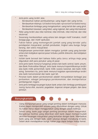 Bab 6 Uang dan Lembaga Keuangan    123

*   Jenis-jenis uang terdiri atas:
    - Berdasarkan bahan pembuatannya: uang logam dan uang kertas.
    - Berdasarkan nilainya: full bodied money dan representatif full bodied money.
    - Berdasarkan lembaga yang mengeluarkan: uang kartal dan uang giral.
    - Berdasarkan kawasan: uang lokal, uang regional, dan uang internasional.
*   Nilai uang terdiri atas nilai nominal, nilai intrinsik, nilai internal, dan nilai
    eksternal.
*   Seseorang membutuhkan uang antara lain dengan motif transaksi, motif
    berjaga-jaga, dan motif spekulasi.
*   Faktor-faktor yang memengaruhi jumlah uang yang beredar yaitu
    pendapatan masyarakat, jumlah penduduk, tingkat suku bunga, harga
    barang, dan selera masyarakat.
*   Kebijaksanaan pemerintah dalam mengatur jumlah uang yang beredar
    antara lain kebijakan operasi pasar terbuka, politik diskonto, dan kebijakan
    rasio kas.
*   Istilah bank berasal dari bahasa Italia yaitu banca, artinya meja yang
    digunakan oleh para penukar uang di pasar.
*   Jenis-jenis bank menurut fungsinya antara lain bank sentral, bank umum,
    dan Bank Perkreditan Rakyat. Jenis bank menurut kepemilikannya terdiri
    atas bank milik pemerintah, bank milik swasta nasional, dan bank milik
    asing. Sementara itu, jenis bank menurut kegiatan operasionalnya terdiri
    atas bank konvensional dan bank syari’ah.
*   Peranan bank dalam perekonomian adalah menyediakan berbagai jasa
    perbankan, sebagai jantungnya perekonomian, dan memperlancar
    pembangunan negara.
*   Jenis-jenis lembaga keuangan bukan bank antara lain lembaga pembiayaan
    leasing, bursa efek, asuransi, pegadaian, koperasi simpan pinjam, dan dana
    pensiun.



Renungkanlah!
*   Uang mempunyai peran yang sangat penting dalam kehidupan manusia.
    Kalian dapat memperoleh sesuatu yang dibutuhkan dengan uang. Untuk
    itu kalian harus dapat menggunakan uang dengan sebaik-baiknya.
*   Selain uang, bank juga sangat penting perannya dalam masyarakat.
    Banyaknya fasilitas yang diberikan oleh bank dapat mempermudah
    aktivitas keuangan masyarakat yang berkaitan dengan bank. Manfaatkan
    bank yang ada dengan baik, salah satunya dengan menabung di bank.
    Selain akan mendapatkan bunga, kalian juga dapat belajar hidup hemat.
 