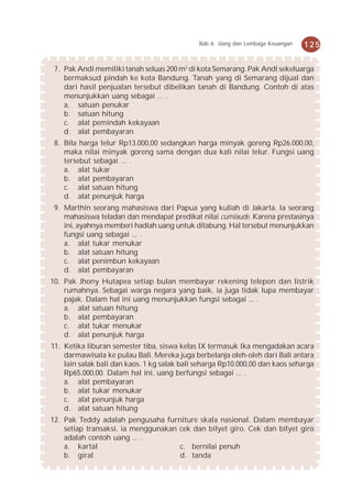 Bab 6 Uang dan Lembaga Keuangan   125


 7. Pak Andi memiliki tanah seluas 200 m2 di kota Semarang. Pak Andi sekeluarga
    bermaksud pindah ke kota Bandung. Tanah yang di Semarang dijual dan
    dari hasil penjualan tersebut dibelikan tanah di Bandung. Contoh di atas
    menunjukkan uang sebagai ... .
    a. satuan penukar
    b. satuan hitung
    c. alat pemindah kekayaan
    d. alat pembayaran
 8. Bila harga telur Rp13.000,00 sedangkan harga minyak goreng Rp26.000,00,
    maka nilai minyak goreng sama dengan dua kali nilai telur. Fungsi uang
    tersebut sebagai ... .
    a. alat tukar
    b. alat pembayaran
    c. alat satuan hitung
    d. alat penunjuk harga
 9. Marthin seorang mahasiswa dari Papua yang kuliah di Jakarta. Ia seorang
    mahasiswa teladan dan mendapat predikat nilai cumlaude. Karena prestasinya
    ini, ayahnya memberi hadiah uang untuk ditabung. Hal tersebut menunjukkan
    fungsi uang sebagai ... .
    a. alat tukar menukar
    b. alat satuan hitung
    c. alat penimbun kekayaan
    d. alat pembayaran
10. Pak Jhony Hutapea setiap bulan membayar rekening telepon dan listrik
    rumahnya. Sebagai warga negara yang baik, ia juga tidak lupa membayar
    pajak. Dalam hal ini uang menunjukkan fungsi sebagai ... .
    a. alat satuan hitung
    b. alat pembayaran
    c. alat tukar menukar
    d. alat penunjuk harga
11. Ketika liburan semester tiba, siswa kelas IX termasuk Ika mengadakan acara
    darmawisata ke pulau Bali. Mereka juga berbelanja oleh-oleh dari Bali antara
    lain salak bali dan kaos. 1 kg salak bali seharga Rp10.000,00 dan kaos seharga
    Rp65.000,00. Dalam hal ini, uang berfungsi sebagai ... .
    a. alat pembayaran
    b. alat tukar menukar
    c. alat penunjuk harga
    d. alat satuan hitung
12. Pak Teddy adalah pengusaha furniture skala nasional. Dalam membayar
    setiap transaksi, ia menggunakan cek dan bilyet giro. Cek dan bilyet giro
    adalah contoh uang ... .
    a. kartal                        c. bernilai penuh
    b. giral                         d. tanda
 