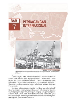 BAB                PE RDAG ANG AN
                      PERD ANGAN
                         RDA
    7                 INTERNASIONAL




                                                       Sumber: Kompas, 25 Januari 2008
         Gambar 7.1 Kegiatan bongkar muat barang-barang ekspor dan impor terjadi di
         pelabuhan.

     S etiap negara tidak dapat hidup sendiri. Hal ini disebabkan
karena keterbatasan sumber daya yang dimiliki. Oleh karena itu, suatu
negara akan membutuhkan negara lain. Dalam rangka pemenuhan
kebutuhan, setiap negara melakukan hubungan perdagangan.
Hubungan perdagangan antarnegara ini disebut juga perdagangan
internasional.
     Mengapa setiap negara melakukan perdagangan internasional?
Karena dengan melakukan perdagangan internasional banyak
keuntungan yang diperoleh, meskipun ada juga kerugian yang akan
didapat. Nah, untuk lebih memahami mengenai semua hal yang
berkaitan dengan perdagangan internasional, kalian dapat menyimak
pokok-pokok pembahasan berikut ini.
 