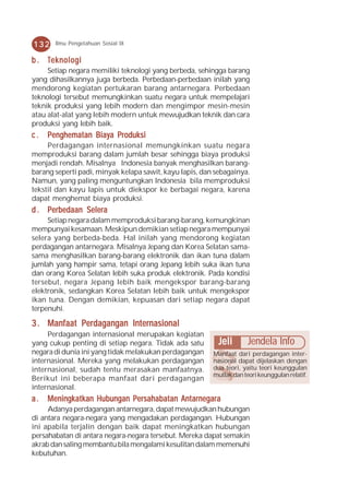 132    Ilmu Pengetahuan Sosial IX


b . Teknologi
     Setiap negara memiliki teknologi yang berbeda, sehingga barang
yang dihasilkannya juga berbeda. Perbedaan-perbedaan inilah yang
mendorong kegiatan pertukaran barang antarnegara. Perbedaan
teknologi tersebut memungkinkan suatu negara untuk mempelajari
teknik produksi yang lebih modern dan mengimpor mesin-mesin
atau alat-alat yang lebih modern untuk mewujudkan teknik dan cara
produksi yang lebih baik.
c.   Penghematan Biaya Produksi
     Perdagangan internasional memungkinkan suatu negara
memproduksi barang dalam jumlah besar sehingga biaya produksi
menjadi rendah. Misalnya Indonesia banyak menghasilkan barang-
barang seperti padi, minyak kelapa sawit, kayu lapis, dan sebagainya.
Namun, yang paling menguntungkan Indonesia bila memproduksi
tekstil dan kayu lapis untuk diekspor ke berbagai negara, karena
dapat menghemat biaya produksi.
d . Perbedaan Selera
     Setiap negara dalam memproduksi barang-barang, kemungkinan
mempunyai kesamaan. Meskipun demikian setiap negara mempunyai
selera yang berbeda-beda. Hal inilah yang mendorong kegiatan
perdagangan antarnegara. Misalnya Jepang dan Korea Selatan sama-
sama menghasilkan barang-barang elektronik dan ikan tuna dalam
jumlah yang hampir sama, tetapi orang Jepang lebih suka ikan tuna
dan orang Korea Selatan lebih suka produk elektronik. Pada kondisi
tersebut, negara Jepang lebih baik mengekspor barang-barang
elektronik, sedangkan Korea Selatan lebih baik untuk mengekspor
ikan tuna. Dengan demikian, kepuasan dari setiap negara dapat
terpenuhi.

3 . Manfaat Perdagangan Internasional
     Perdagangan internasional merupakan kegiatan
yang cukup penting di setiap negara. Tidak ada satu        Jeli       Jendela Info
negara di dunia ini yang tidak melakukan perdagangan     Manfaat dari perdagangan inter-
internasional. Mereka yang melakukan perdagangan         nasional dapat dijelaskan dengan
internasional, sudah tentu merasakan manfaatnya.         dua teori, yaitu teori keunggulan
                                                         mutlak dan teori keunggulan relatif.
Berikut ini beberapa manfaat dari perdagangan
internasional.
a.   Meningkatkan Hubungan Persahabatan Antarnegara
     Adanya perdagangan antarnegara, dapat mewujudkan hubungan
di antara negara-negara yang mengadakan perdagangan. Hubungan
ini apabila terjalin dengan baik dapat meningkatkan hubungan
persahabatan di antara negara-negara tersebut. Mereka dapat semakin
akrab dan saling membantu bila mengalami kesulitan dalam memenuhi
kebutuhan.
 