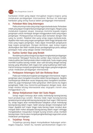 134    Ilmu Pengetahuan Sosial IX

hambatan inilah yang dapat merugikan negara-negara yang
melakukan perdagangan internasional. Berikut ini beberapa
hambatan yang sering muncul dalam perdagangan internasional.
a.   Perbedaan Mata Uang Antarnegara
      Pada umumnya mata uang setiap negara berbeda-beda. Perbedaan
inilah yang dapat menghambat perdagangan antarnegara. Negara yang
melakukan kegiatan ekspor, biasanya meminta kepada negara
pengimpor untuk membayar dengan menggunakan mata uang negara
pengekspor. Pembayarannya tentunya akan berkaitan dengan nilai
uang itu sendiri. Padahal nilai uang setiap negara berbeda-beda.
Apabila nilai mata uang negara pengekspor lebih tinggi daripada nilai
mata uang negara pengimpor, maka dapat menambah pengeluaran
bagi negara pengimpor. Dengan demikian, agar kedua negara
diuntungkan dan lebih mudah proses perdagangannya perlu adanya
penetapan mata uang sebagai standar internasional.
b . Kualitas Sumber Daya yang Rendah
     Rendahnya kualitas tenaga kerja dapat menghambat perdagangan
internasional. Mengapa? Karena jika sumber daya manusia rendah,
maka kualitas dari hasil produksi akan rendah pula. Suatu negara yang
memiliki kualitas barang rendah, akan sulit bersaing dengan barang-
barang yang dihasilkan oleh negara lain yang kualitasnya lebih baik.
Hal ini tentunya menjadi penghambat bagi negara yang bersangkutan
untuk melakukan perdagangan internasional.
c.   Pembayaran Antarnegara Sulit dan Risikonya Besar
     Pada saat melakukan kegiatan perdagangan internasional, negara
pengimpor akan mengalami kesulitan dalam hal pembayaran. Apabila
membayarnya dilakukan secara langsung akan mengalami kesulitan.
Selain itu, juga mempunyai risiko yang besar. Oleh karena itu negara
pengekspor tidak mau menerima pembayaran dengan tunai, akan
tetapi melalui kliring internasional atau telegraphic transfer atau
menggunakan L/C.
d . Adanya Kebijaksanaan Impor dari Suatu Negara
      Setiap negara tentunya akan selalu melindungi barang-barang
hasil produksinya sendiri. Mereka tidak ingin barang-barang
produksinya tersaingi oleh barang-barang dari luar negeri. Oleh karena
itu, setiap negara akan memberlakukan kebijakan untuk melindungi
barang-barang dalam negeri. Salah satunya dengan menetapkan tarif
impor. Apabila tarif impor tinggi maka barang impor tersebut akan
menjadi lebih mahal daripada barang-barang dalam negeri sehingga
mengakibatkan masyarakat menjadi kurang tertarik untuk membeli
barang impor. Hal itu akan menjadi penghambat bagi negara lain untuk
melakukan perdagangan.
e.   Terjadin y a P er ang
      erjadiny Per  erang
    Terjadinya perang dapat menyebabkan hubungan antar-
negara terputus. Selain itu, kondisi perekonomian negara ter-
 