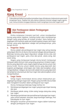 136      Ilmu Pengetahuan Sosial IX



Ajang Kreasi
     Coba kalian perhatikan komoditas-komoditas impor di Indonesia. Indonesia ternyata masih
     mengimpor beras. Padahal kita tahu bahwa Indonesia terkenal sebagai negara agraris.
     Lalu, menurut kalian mengapa Indonesia masih mengimpor beras dari negara lain?




B.       Alat Pembayaran dalam Perdagangan
         Internasional
    Ketika melakukan transaksi jual beli, untuk mendapatkan
barang yang kalian inginkan, tentunya kalian akan membayarnya
dengan uang yang berlaku di tempat tersebut. Sama halnya per-
dagangan internasional, pada saat terjadi kegiatan ekspor dan impor
barang, uang yang digunakan sebagai alat pembayarannya, yaitu
berupa devisa.
a.    Penger tian Devisa
       engertian Devisa
     Devisa adalah alat pembayaran luar negeri atau semua barang
yang dapat diterima di dunia internasional sebagai alat pembayaran.
Beberapa barang yang dapat digunakan sebagai devisa atau alat
pembayaran luar negeri, yaitu emas dan perak, valuta asing, dan
wesel asing.
     Negara yang mempunyai banyak devisa berarti mempunyai
kekayaan dalam bentuk mata uang asing yang besar di dalam negeri.
Devisa yang diperoleh suatu negara dapat berupa devisa umum dan
devisa kredit. Devisa umum adalah devisa yang diperoleh dari
kegiatan perdagangan antarnegara dan tidak ada kewajiban untuk
mengembalikan. Adapun devisa kredit adalah devisa yang diperoleh
dari pinjaman atau bantuan dari luar negeri dan ada kewajiban untuk
mengembalikan.
b . Fungsi Devisa
    Setiap negara memerlukan devisa untuk melancarkan per-
dagangannya dengan negara lain. Negara yang memiliki devisa tidak
akan mengalami kesulitan dalam pembayaran luar negeri.
    Devisa mempunyai beberapa fungsi berikut ini.
1) Membiayai perdagangan luar negeri yang berupa impor barang
    dan jasa.
2) Membayar pokok utang, cicilan utang, bunga utang atau utang
    luar negeri.
3) Membiayai pembinaan dan pemeliharaan hubungan luar negeri,
    yaitu untuk kedutaan, konsulat, biaya kontingen olahraga, misi
    kebudayaan ke luar negeri.
4) Mengatasi kesulitan perekonomian negara dalam kaitannya
    dengan pembayaran luar negeri.
 