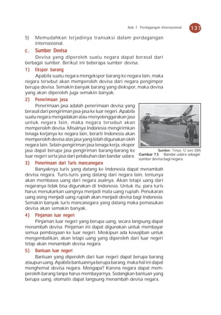 Bab 7 Perdagangan Internasional   137
5)   Memudahkan terjadinya transaksi dalam perdagangan
     internasional.
c.   Sumber Devisa
     Devisa yang diperoleh suatu negara dapat berasal dari
berbagai sumber. Berikut ini beberapa sumber devisa.
1 ) Ekspor barang
     Apabila suatu negara mengekspor barang ke negara lain, maka
negara tersebut akan memperoleh devisa dari negara pengimpor
berupa devisa. Semakin banyak barang yang diekspor, maka devisa
yang akan diperoleh juga semakin banyak.
2 ) Penerimaan jasa
     Penerimaan jasa adalah penerimaan devisa yang
berasal dari pengiriman jasa-jasa ke luar negeri. Apabila
suatu negara mengadakan atau menyelenggarakan jasa
untuk negara lain, maka negara tersebut akan
memperoleh devisa. Misalnya Indonesia mengirimkan
tenaga kerjanya ke negara lain, berarti Indonesia akan
memperoleh devisa atas jasa yang telah digunakan oleh
negara lain. Selain pengiriman jasa tenaga kerja, ekspor
jasa dapat berupa jasa pengiriman barang-barang ke                  Sumber: Tempo, 12 Juni 2005
luar negeri serta jasa dari pelabuhan dan bandar udara. Gambar 7.5 Bandar udara sebagai
                                                          sumber devisa bagi negara.
3 ) Penerimaan dari Turis mancanegara
     Banyaknya turis yang datang ke Indonesia dapat menambah
devisa negara. Turis-turis yang datang dari negara lain, tentunya
akan membawa uang dari negara asalnya. Akan tetapi uang dari
negaranya tidak bisa digunakan di Indonesia. Untuk itu, para turis
harus menukarkan uangnya menjadi mata uang rupiah. Penukaran
uang asing menjadi uang rupiah akan menjadi devisa bagi Indonesia.
Semakin banyak turis mancanegara yang datang maka pemasukan
devisa akan semakin banyak.
                     negeri
4 ) Pinjaman luar negeri
     Pinjaman luar negeri yang berupa uang, secara langsung dapat
menambah devisa. Pinjaman ini dapat digunakan untuk membayar
semua pembiayaan ke luar negeri. Meskipun ada kewajiban untuk
mengembalikan, akan tetapi uang yang diperoleh dari luar negeri
tetap akan menambah devisa negara.
5 ) Bantuan luar negeri
     Bantuan yang diperoleh dari luar negeri dapat berupa barang
ataupun uang. Apabila bantuannya berupa barang, maka hal ini dapat
menghemat devisa negara. Mengapa? Karena negara dapat mem-
peroleh barang tanpa harus membayarnya. Sedangkan bantuan yang
berupa uang, otomatis dapat langsung menambah devisa negara.
 