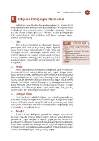 Bab 7 Perdagangan Internasional   141


D.     Kebijakan Perdagangan Internasional
     Kebijakan yang diberlakukan pada perdagangan internasional,
bertujuan untuk melindungi industri dalam negeri. Kebijakan untuk
melindungi barang-barang dalam negeri dari persaingan barang-
barang impor disebut proteksi. Proteksi dalam perdagangan
internasional terdiri atas kebijakan tarif, kuota, larangan impor,
subsidi, dan dumping.

1 . Tarif                                                Jeli       Jendela Info
     Tarif adalah hambatan perdagangan berupa
penetapan pajak atas barang-barang impor. Apabila      Faktor-faktor yang mendorong
                                                       proteksi:
suatu barang impor dikenakan tarif, maka harga jual
                                                       1. Mengatasi masalah deklarasi
barang tersebut di dalam negeri menjadi mahal. Hal        dan pengangguran,
ini menyebabkan masyarakat enggan untuk membeli        2. Mendorong perkembangan
barang tersebut, sehingga barang-barang hasil             dalam negeri yang baru tumbuh,
produksi dalam negeri lebih banyak dinikmati oleh      3. Menjadi sumber penerimaan
                                                          negara.
masyarakat.

2 . Kuota
     Kuota adalah bentuk hambatan perdagangan yang menentukan
jumlah maksimum suatu jenis barang yang dapat diimpor dalam
suatu periode tertentu. Sama halnya tarif, pengaruh diberlakukannya
kuota mengakibatkan harga-harga barang impor menjadi tinggi
karena jumlah barangnya terbatas. Hal tersebut dapat terjadi karena
adanya pembatasan jumlah barang impor sehingga menyebabkan
biaya rata-rata untuk masing-masing barang meningkat. Dengan
demikian, diberlakukannya kuota dapat melindungi barang-barang
dalam negeri dari persaingan barang luar negeri.

3 . Larangan Impor
    Larangan impor adalah kebijakan pemerintah yang melarang
masuknya barang-barang tertentu ke dalam negeri. Kebijakan larangan
impor dilakukan untuk menghindari barang-barang yang dapat
merugikan masyarakat. Misalnya melarang impor daging sapi yang
mengandung penyakit Anthrax.

4 . Subsidi
     Subsidi adalah kebijakan pemerintah dengan memberikan
bantuan kepada produk dalam negeri. Subsidi yang dilakukan
pemerintah dapat berupa keringanan pajak, pemberian fasilitas,
pemberian kredit bank yang murah ataupun pemberian hadiah atau
insentif dari pemerintah. Adanya subsidi, harga barang dalam negeri
menjadi murah, sehingga barang-barang hasil produksi dalam negeri
mampu bersaing dengan barang-barang impor.
 