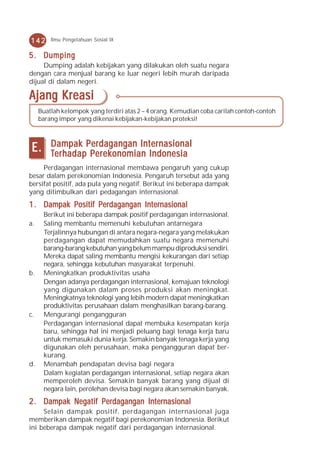 142      Ilmu Pengetahuan Sosial IX


5 . Dumping
     Dumping adalah kebijakan yang dilakukan oleh suatu negara
dengan cara menjual barang ke luar negeri lebih murah daripada
dijual di dalam negeri.

Ajang Kreasi
     Buatlah kelompok yang terdiri atas 2 – 4 orang. Kemudian coba carilah contoh-contoh
     barang impor yang dikenai kebijakan-kebijakan proteksi!



 E.      Dampak Perdagangan Internasional
         Ter hadap P erek onomian Indonesia
          erhadap Perek
                     erekonomian
     Perdagangan internasional membawa pengaruh yang cukup
besar dalam perekonomian Indonesia. Pengaruh tersebut ada yang
bersifat positif, ada pula yang negatif. Berikut ini beberapa dampak
yang ditimbulkan dari pedagangan internasional.
1 . Dampak Positif Perdagangan Internasional
      Berikut ini beberapa dampak positif perdagangan internasional.
a.    Saling membantu memenuhi kebutuhan antarnegara
      Terjalinnya hubungan di antara negara-negara yang melakukan
      perdagangan dapat memudahkan suatu negara memenuhi
      barang-barang kebutuhan yang belum mampu diproduksi sendiri.
      Mereka dapat saling membantu mengisi kekurangan dari setiap
      negara, sehingga kebutuhan masyarakat terpenuhi.
b.    Meningkatkan produktivitas usaha
      Dengan adanya perdagangan internasional, kemajuan teknologi
      yang digunakan dalam proses produksi akan meningkat.
      Meningkatnya teknologi yang lebih modern dapat meningkatkan
      produktivitas perusahaan dalam menghasilkan barang-barang.
c.    Mengurangi pengangguran
      Perdagangan internasional dapat membuka kesempatan kerja
      baru, sehingga hal ini menjadi peluang bagi tenaga kerja baru
      untuk memasuki dunia kerja. Semakin banyak tenaga kerja yang
      digunakan oleh perusahaan, maka pengangguran dapat ber-
      kurang.
d.    Menambah pendapatan devisa bagi negara
      Dalam kegiatan perdagangan internasional, setiap negara akan
      memperoleh devisa. Semakin banyak barang yang dijual di
      negara lain, perolehan devisa bagi negara akan semakin banyak.
2 . Dampak Negatif Perdagangan Internasional
     Selain dampak positif, perdagangan internasional juga
memberikan dampak negatif bagi perekonomian Indonesia. Berikut
ini beberapa dampak negatif dari perdagangan internasional.
 