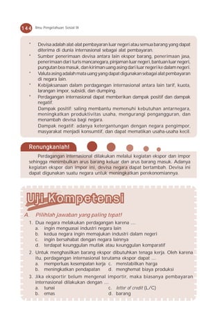 144   Ilmu Pengetahuan Sosial IX



  *    Devisa adalah alat-alat pembayaran luar negeri atau semua barang yang dapat
       diterima di dunia internasional sebagai alat pembayaran.
  *    Sumber penerimaan devisa antara lain ekspor barang, penerimaan jasa,
       penerimaan dari turis mancanegara, pinjaman luar negeri, bantuan luar negeri,
       pungutan bea masuk, dan kiriman uang asing dari luar negeri ke dalam negeri.
  *    Valuta asing adalah mata uang yang dapat digunakan sebagai alat pembayaran
       di negara lain.
  *    Kebijaksanaan dalam perdagangan internasional antara lain tarif, kuota,
       larangan impor, subsidi, dan dumping.
  *    Perdagangan internasional dapat memberikan dampak positif dan dampak
       negatif.
       Dampak positif: saling membantu memenuhi kebutuhan antarnegara,
       meningkatkan produktivitas usaha, mengurangi pengangguran, dan
       menambah devisa bagi negara.
       Dampak negatif: adanya ketergantungan dengan negara pengimpor,
       masyarakat menjadi konsumtif, dan dapat mematikan usaha-usaha kecil.


  Renungkanlah!
      Perdagangan internasional dilakukan melalui kegiatan ekspor dan impor
  sehingga menimbulkan arus barang keluar dan arus barang masuk. Adanya
  kegiatan ekspor dan impor ini, devisa negara dapat bertambah. Devisa ini
  dapat digunakan suatu negara untuk meningkatkan perekonomiannya.




A.    Pilihlah jawaban yang paling tepat!
  1. Dua negara melakukan perdagangan karena ....
     a. ingin menguasai industri negara lain
     b. kedua negara ingin memajukan industri dalam negeri
     c. ingin bersahabat dengan negara lainnya
     d. terdapat keunggulan mutlak atau keunggulan komparatif
  2. Untuk menghasilkan barang ekspor dibutuhkan tenaga kerja. Oleh karena
     itu, perdagangan internasional terutama ekspor dapat ....
     a. memperluas kesempatan kerja c. menstabilkan harga
     b. meningkatkan pendapatan        d. menghemat biaya produksi
  3. Jika eksportir belum mengenal importir, maka biasanya pembayaran
     internasional dilakukan dengan ....
     a. tunai                           c. letter of credit (L/C)
     b. emas                            d. barang
 