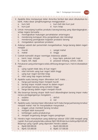 Bab 7 Perdagangan Internasional   145


 4. Apabila Alex mempunyai dolar Amerika Serikat dan akan ditukarkan ke
    bank, maka dasar penghitungannya menggunakan ....
    a. kurs beli                       c. kurs beli dan kurs jual
    b. kurs jual                       d. kurs tetap
 5. Untuk menunjang kualitas produksi barang-barang yang diperdagangkan,
    setiap negara berusaha ... .
    a. meningkatkan hubungan persahabatan antarnegara
    b. mendorong kemajuan ilmu pengetahuan dan teknologi
    c. mendorong peningkatan kegiatan produksi barang
    d. mengadakan spesialisasi produksi
 6. Adanya subsidi dari pemerintah mengakibatkan, harga barang dalam negeri
    menjadi ... .
    a. murah                           c. sangat mahal
    b. mahal                           d. tinggi
 7. Contoh komoditi ekspor nonmigas Indonesia adalah ... .
    a. karet, kopi, minyak             c. kayu lapis, pakaian jadi, kopi
    b. kopra, teh, elpiji              d. pesawat terbang, semen, rokok
 8. Penukaran uang antarnegara selalu dihitung dengan kurs. Hal ini disebabkan
    oleh ... .
    a. uang rupiah tidak laku di luar negeri
    b. nilai intrinsik uang luar negeri lebih tinggi
    c. uang luar negeri bernilai tetap
    d. nilai uang tiap negara berbeda
 9. Apabila suatu barang impor dikenakan tarif, maka ... .
    a. harga jual barang impor menjadi murah
    b. barang impor mudah masuk ke dalam negeri
    c. persaingan barang asing semakin tinggi
    d. harga barang dalam negeri menjadi murah
10. Jika besarnya barang ekspor lebih kecil dibandingkan barang impor maka
    neraca perdagangannya mengalami ... .
    a. surplus                         c. defisit
    b. balance                         d. nol
11. Apabila suatu barang impor dikenakan tarif maka harga jual barang tersebut
    menjadi mahal. Hal ini menyebabkan masyarakat ....
    a. enggan untuk membeli barang tersebut
    b. menjadi lebih konsumtif
    c. kehilangan usaha produksinya
    d. menjadi tergantung dengan negara pengimpor
12. Hendra ingin menukarkan uang dollarnya sebesar US$ 5.000 menjadi uang
    rupiah. Kurs jual yang berlaku sebesar Rp9.100,00 dan kurs belinya Rp9.025,00.
    Besarnya uang rupiah yang diperoleh Hendra adalah ... .
    a. Rp40.500.000,00                  c. Rp45.500.000,00
    b. Rp45.125.000,00                  d. Rp85.127.500,00
 