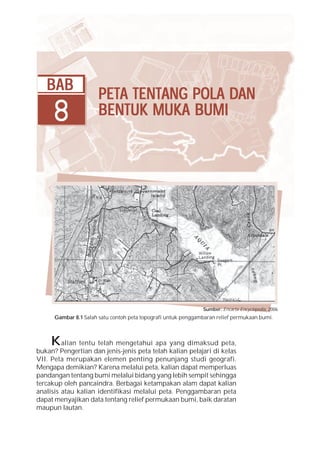 Bab 8 Peta Tentang Pola dan Bentuk Muka Bumi          149




   BAB
                       PETA TENTANG POLA DAN
                       PETA TENTANG      DAN
     8                 BENTUK MUKA BUMI




                                                               Sumber: Encarta Encyclopedia, 2006
      Gambar 8.1 Salah satu contoh peta topografi untuk penggambaran relief permukaan bumi.



     K   alian tentu telah mengetahui apa yang dimaksud peta,
bukan? Pengertian dan jenis-jenis peta telah kalian pelajari di kelas
VII. Peta merupakan elemen penting penunjang studi geografi.
Mengapa demikian? Karena melalui peta, kalian dapat memperluas
pandangan tentang bumi melalui bidang yang lebih sempit sehingga
tercakup oleh pancaindra. Berbagai ketampakan alam dapat kalian
analisis atau kalian identifikasi melalui peta. Penggambaran peta
dapat menyajikan data tentang relief permukaan bumi, baik daratan
maupun lautan.
 