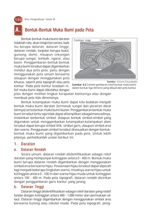 150     Ilmu Pengetahuan Sosial IX



 A.     Bentuk-Bentuk Muka Bumi pada Peta
      Bentuk-bentuk muka bumi daratan Contour map                 Contour line
tidaklah rata, akan tetapi bervariasi, baik
itu berupa dataran, dataran tinggi,
dataran rendah, tonjolan berupa bukit,
gunung, dome, maupun cekungan
berupa sungai, lembah, ngarai, atau
basin. Penggambaran bentuk-bentuk
muka bumi tersebut dapat digambarkan
melalui dua jenis peta, yaitu dengan
menggunakan peta umum berwarna
ataupun dengan menggunakan peta
khusus, seperti peta topografi atau peta                                 Sumber: Encarta Encyclopedia
kontur. Pada peta kontur keadaan re- Gambar 8.2 Contoh gambaran relief bentuk muka bumi
                                            dalam bentuk tiga dimensi yang dibuat dari peta kontur.
lief muka bumi dapat diketahui dengan
jelas dengan melihat tingkat kerapatan konturnya atau dengan
membuat peta tida dimensinya.
      Bentuk ketampakan muka bumi dapat kita bedakan menjadi
bentuk muka bumi daratan (termasuk sungai dan perairan darat
lainnya) serta bentuk muka bumi lautan. Penggambaran bentuk muka
bumi tersebut tentu saja tidak dapat ditampilkan sebagaimana aslinya,
melainkan berbentuk simbol. Adapun bentuk simbol-simbol yang
digunakan untuk menggambarkan ketampakan-ketampakan alam
tersebut dapat berupa simbol titik, simbol garis, ataupun simbol area
dan warna. Penggunaan simbol tersebut disesuaikan dengan bentuk-
bentuk muka bumi yang digambarkan pada peta. Untuk lebih
jelasnya, perhatikanlah uraian berikut ini.

1 . Daratan
a.    Dataran Rendah
     Secara umum, dataran rendah diidentifikasikan sebagai relief
daratan yang mempunyai ketinggian antara 0 - 400 m. Bentuk muka
bumi berupa dataran rendah digambarkan dengan menggunakan
simbol area berwarna hijau. Pewarnaan hijau tersebut dapat dipecah
lagi menjadi beberapa tingkatan warna, misalnya warna hijau untuk
ketinggian antara 0 - 100 m dan warna hijau muda untuk ketinggian
antara 100 - 400 m. Pada peta topografi, dataran rendah dicirikan
dengan penggambaran garis kontur yang jarang.
b . Dataran Tinggi
      Dataran tinggi diidentifikasikan sebagai relief daratan yang relatif
landai dengan ketinggian antara 400 - 1.000 meter dari permukaan air
laut. Dataran tinggi digambarkan dengan menggunakan simbol area
berwarna kuning atau cokelat muda. Pada peta topografi, peng-
 