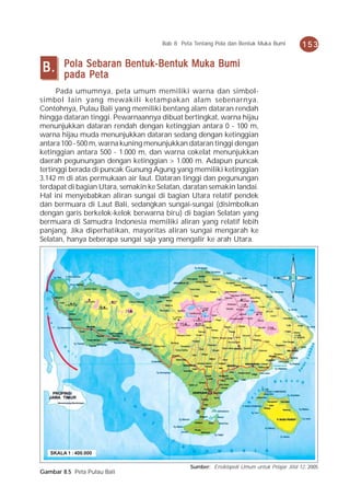 Bab 8 Peta Tentang Pola dan Bentuk Muka Bumi           153


B.      Pola Sebaran Bentuk-Bentuk Muka Bumi
        pada Peta
      Pada umumnya, peta umum memiliki warna dan simbol-
simbol lain yang mewakili ketampakan alam sebenarnya.
Contohnya, Pulau Bali yang memiliki bentang alam dataran rendah
hingga dataran tinggi. Pewarnaannya dibuat bertingkat, warna hijau
menunjukkan dataran rendah dengan ketinggian antara 0 - 100 m,
warna hijau muda menunjukkan dataran sedang dengan ketinggian
antara 100 - 500 m, warna kuning menunjukkan dataran tinggi dengan
ketinggian antara 500 - 1.000 m, dan warna cokelat menunjukkan
daerah pegunungan dengan ketinggian > 1.000 m. Adapun puncak
tertinggi berada di puncak Gunung Agung yang memiliki ketinggian
3.142 m di atas permukaan air laut. Dataran tinggi dan pegunungan
terdapat di bagian Utara, semakin ke Selatan, daratan semakin landai.
Hal ini menyebabkan aliran sungai di bagian Utara relatif pendek
dan bermuara di Laut Bali, sedangkan sungai-sungai (disimbolkan
dengan garis berkelok-kelok berwarna biru) di bagian Selatan yang
bermuara di Samudra Indonesia memiliki aliran yang relatif lebih
panjang. Jika diperhatikan, mayoritas aliran sungai mengarah ke
Selatan, hanya beberapa sungai saja yang mengalir ke arah Utara.




   SKALA 1 : 400.000

                                               Sumber: Ensiklopedi Umum untuk Pelajar Jilid 12, 2005
Gambar 8.5 Peta Pulau Bali
 