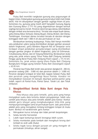 154    Ilmu Pengetahuan Sosial IX

      Pulau Bali memiliki rangkaian gunung atau pegunungan di
bagian Utara. Kebanyakan gunung-gunung tersebut telah mati (tidak
aktif). Hal ini ditunjukkan dengan gambar segitiga hitam di peta.
Sementara itu, gunung yang masih aktif hanyalah Gunung Agung
dan Gunung Batur (1.717 m) yang digambarkan dengan bentuk
segitiga berwarna merah. Perairan darat berupa danau (disimbolkan
dengan simbol area berwarna biru). Tercatat ada empat buah danau,
yaitu Danau Batur (terluas), Danau Buyan, Danau Bratan, dan Danau
Tamblingan. Keempat danau tersebut berada di daratan dengan
ketinggian lebih dari 1.000 m di atas permukaan air laut.
      Berdasarkan bentang budayanya, Pulau Bali hanya memiliki
satu pelabuhan udara (yang disimbolkan dengan gambar pesawat
dalam lingkaran), yaitu Bandara Ngurah Rai di Denpasar serta
terdapat empat pelabuhan penyeberangan (yang disimbolkan
dengan gambar jangkar di dalam lingkaran), yaitu di Gilimanuk,
Celukbawang, Benoa, dan di Tanjung Melanting. Berdasarkan skala
yang ada, jarak antara ujung Timur Pulau Bali (Tanjung Jambela)
hingga ujung Barat Pulau Bali (Tanjung Pasir) sejauh ± 111,15 km.
Sementara itu, jarak antara ujung Utara Pulau Bali (Tanjung
Bungkulan) hingga ujung Selatan Pulau Bali (Sawangan) sejauh
± 63,45 km.
      Perairan laut Pulau Bali terdiri atas perairan dangkal (0 - 200 m),
perairan sedang (200 - 3.000 m) dan perairan dalam (> 3.000 m).
Perairan dangkal terdapat di Selat Bali, bagian Selatan Pulau Bali
dan perairan yang mengelilingi Nusa Penida. Kondisi ini
menyebabkan kawasan ini banyak dijumpai pantai-pantai yang
indah, seperti di Pantai Kuta, Pantai Sanur, Tanah Lot, dan Teluk
Jimbaran.

2 . Mengidentifikasi Bentuk Muka Bumi dengan Peta
    Khusus
        Peta khusus atau peta tematik, yaitu peta yang hanya
menyajikan suatu data tertentu dalam penyajiannya. Salah satu
contoh peta khusus atau peta tematik adalah peta kontur. Kontur
adalah garis khayal yang menghubungkan titik-titik yang
mempunyai ketinggian sama di permukaan bumi. Jadi, peta kontur
adalah peta yang menyajikan tentang ketinggian tempat di muka
bumi. Berikut ini karakteristik garis kontur.
a. Merupakan kurva tertutup dan tidak pernah berpotongan.
b. Selalu bersifat horizontal.
c. Lebih rapat konturnya berarti lerengnya lebih curam.
d. Selalu membelok pada lembah dan mengikuti lereng dari
     lembah ke arah udik (hulu).
e. Selalu tegak lurus dengan jurusan air yang mengalir di
     permukaan (misalnya, aliran sungai).
 