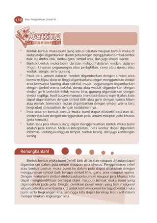 158   Ilmu Pengetahuan Sosial IX




  *    Bentuk-bentuk muka bumi yang ada di daratan maupun bentuk muka di
       lautan dapat digambarkan dalam peta dengan menggunakan simbol-simbol
       baik itu simbol titik, simbol garis, simbol area, dan juga simbol warna.
  *    Bentuk-bentuk muka bumi daratan meliputi dataran rendah, dataran
       tinggi, kawasan pegunungan atau perbukitan, rawa atau danau atau
       waduk, sungai, serta gunung.
  *    Pada peta umum dataran rendah digambarkan dengan simbol area
       berwarna hijau, dataran tinggi digambarkan dengan menggunakan simbol
       area berwarna kuning atau cokelat muda, pegunungan digambarkan
       dengan simbol warna cokelat, danau atau waduk digambarkan dengan
       simbol garis berkelok-kelok warna biru, gunung digambarkan dengan
       simbol segitiga, hasil budaya manusia (man made feature) seperti jalan, kota
       dapat digambarkan dengan simbol titik atau garis dengan warna hitam
       atau merah. Sementara lautan digambarkan dengan simbol warna biru
       bergradasi disesuaikan dengan kedalamannya.
  *    Pola sebaran bentuk-bentuk muka bumi dapat diidentifikasi dan di-
       interpretasikan dengan menggunakan peta umum maupun peta khusus
       (peta tematik).
  *    Salah satu peta khusus yang dapat menggambarkan bentuk muka bumi
       adalah peta kontur. Melalui interpretasi, peta kontur dapat diperoleh
       informasi tentang ketinggian tempat, bentuk lereng, dan juga kemiringan
       lereng.



  Renungkanlah!

      Bentuk-bentuk muka bumi (relief) baik di daratan maupun di lautan dapat
  digambarkan dalam peta umum maupun peta khusus. Penggambaran relief
  atau bentuk-bentuk muka bumi ke dalam peta dapat dilakukan dengan
  menggunakan simbol baik berupa simbol titik, garis, area maupun warna.
  Dengan memahami simbol-simbol pada peta umum maupun peta khusus, kita
  dapat mengidentifikasi berbagai objek maupun bentuk muka bumi yang
  digambarkan pada peta. Dengan demikian pemahaman yang baik mengenai
  sebuah peta akan membantu kita untuk lebih mengenali berbagai bentuk muka
  bumi serta lingkungan kita, sehingga kita dapat bersikap lebih arif dalam
  memperlakukan lingkungan kita.
 