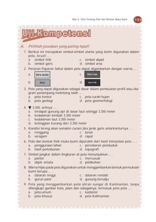 Bab 8 Peta Tentang Pola dan Bentuk Muka Bumi   159




A.    Pilihlah jawaban yang paling tepat!
 1. Berikut ini merupakan simbol-simbol utama yang lazim digunakan dalam
    peta, kecuali ... .
    a. simbol titik                 c. simbol abjad
    b. simbol garis                 d. simbol area
 2. Perairan Paparan Sahul dalam peta dapat digambarkan dengan warna ... .
      a.     biru muda                     c.     biru tua

      b.       biru                        d.     merah

 3. Peta yang dapat digunakan sebagai dasar dalam pembuatan profil atau dia-
    gram penampang melintang ialah ... .
    a. peta kontur                   c. peta curah hujan
    b. peta geologi                  d. peta geomorfologi

 4.        3.350, artinya ... .
      a.     terdapat gunung api di dasar laut setinggi 3.350 meter
      b.     kedalaman lembah 3.350 meter
      c.     kedalaman laut 3.350 meter
      d.     ketinggian kurang dari 3.350 meter
 5. Kondisi lereng akan semakin curam jika jarak garis antarkonturnya ... .
    a. renggang                     c. besar
    b. seragam                      d. rapat
 6. Pola dan bentuk fisik muka bumi diperoleh dari hasil interpelasi peta ... .
    a. penggunaan lahan             c. persebaran penduduk
    b. hasil perkebunan             d. topografi
 7. Simbol jangkar dalam lingkaran di peta menunjukkan ... .
    a. pantai                        c. mercusuar
    b. objek wisata                  d. pelabuhan
 8. Warna hijau pada peta digunakan untuk menggambarkan bentuk permukaan
    bumi berupa ... .
    a. dataran tinggi                c. dataran rendah
    b. gurun pasir                   d. gunung bersalju
 9. Peta yang menggambarkan pola aliran sungai di Kalimantan, tanpa
    dilengkapi gambar kota, jalan dan sebagainya, termasuk jenis peta ... .
    a. peta umum                      c. kadaster
    b. peta khusus                    d. peta Kalimantan
 