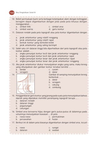 160   Ilmu Pengetahuan Sosial IX



 10. Relief permukaan bumi serta berbagai ketampakan alam dengan ketinggian
     beragam dapat digambarkan dengan jelas pada peta khusus dengan
     menggunakan ... .
     a. simbol titik                  c. simbol area
     b. simbol warna                  d. garis kontur
 11. Dataran rendah pada peta topografi atau peta kontur digambarkan dengan
     ... .
     a. jarak antarkontur yang relatif renggang
     b. jarak antarkontur yang relatif rapat
     c. bentuk kontur yang berkelok-kelok
     d. jarak antarkontur yang saling berimpit
 12. Salah satu ciri dataran tinggi bila diperhatikan dari peta topografi atau peta
     kontur adalah ... .
     a. angka penunjuk kontur kecil dan jarak antarkontur renggang
     b. angka penunjuk kontur kecil dan jarak antarkontur rapat
     c. angka penunjuk kontur besar dan jarak antarkontur rapat
     d. angka penunjuk kontur besar dan jarak antarkontur renggang
 13. Jika jarak antarkontur diukur menunjukkan angka yang sama, maka lereng
     yang ditunjukkan dari gambar kontur tersebut bersifat ... .
     a. landai                        c. curam
     b. seragam                       d. datar
 14.                50                Gambar di samping menunjukkan lereng
                    40
                    30                berbentuk ... .
                    20
                    10                a. datar
                     0
                                      b. seragam
                                      c. cekung
                                      d. cembung
                      30 50
            0    10 20 40

 15. Penggambaran garis kontur yang jarang pada suatu peta menunjukkan bahwa
     daerah yang dipetakan memiliki penampang topografi berupa ... .
     a. dataran rendah
     b. dataran tinggi
     c. pegunungan
     d. cekungan
 16. Simbol area berwarna hijau dengan garis putus-putus di dalamnya pada
     umumnya menunjukkan kawasan ... di peta.
     a. rawa-rawa                    c. permukiman
     b. persawahan                   d. hutan
 17. Berikut ini di dalam peta biasanya digambarkan dengan simbol area, kecuali
     ... .
     a. rawa                            c. sungai
     b. dataran                         d. waduk
 