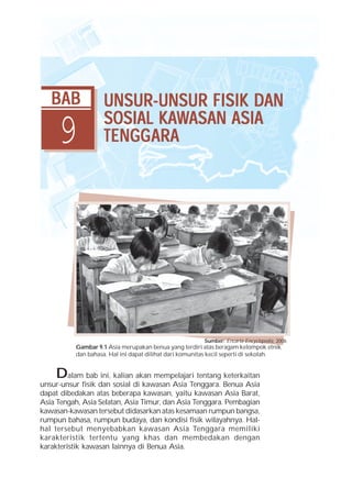 BAB             UNSUR-UNSUR FISIK DAN

     9                    KAWASAN
                   SOSIAL KAWASAN ASIA
                   TENGG ARA
                   TENGGARA




                                                        Sumber: Encarta Encyclopedia, 2006
          Gambar 9.1 Asia merupakan benua yang terdiri atas beragam kelompok etnik
          dan bahasa. Hal ini dapat dilihat dari komunitas kecil seperti di sekolah.


    Dalam bab ini, kalian akan mempelajari tentang keterkaitan
unsur-unsur fisik dan sosial di kawasan Asia Tenggara. Benua Asia
dapat dibedakan atas beberapa kawasan, yaitu kawasan Asia Barat,
Asia Tengah, Asia Selatan, Asia Timur, dan Asia Tenggara. Pembagian
kawasan-kawasan tersebut didasarkan atas kesamaan rumpun bangsa,
rumpun bahasa, rumpun budaya, dan kondisi fisik wilayahnya. Hal-
hal tersebut menyebabkan kawasan Asia Tenggara memiliki
karakteristik tertentu yang khas dan membedakan dengan
karakteristik kawasan lainnya di Benua Asia.
 