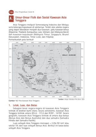 164     Ilmu Pengetahuan Sosial IX



A.      Unsur-Unsur Fisik dan Sosial Kawasan Asia
         enggara
        Tenggar a
     Asia Tenggara meliputi Semenanjung Indocina dan Melayu
serta beberapa kepulauan di sekitarnya. Terdiri atas sebelas negara
yang dapat dibedakan menjadi dua kawasan, yaitu kawasan benua
(Myanmar, Thailand, Kampuchea, Laos, Vietnam, dan Malaysia Barat)
dan kawasan kepulauan (Malaysia Timur, Singapura, Brunei
Darussalam, Indonesia, Timor Leste, dan Filipina).
Perhatikanlah peta berikut!
        94OBT      100OBT    106OBT   112OBT   118OBT   124OBT   130OBT          136OBT       142OBT


                                                                                    U

24OLU
                                                                             B            T            24OLU



                                                                                    S
                                                                          SKALA 1 : 45.650.000
18OLU                                                                                                  18OLU




12OLU                                                                                                  12OLU




6OLU                                                                                                   6OLU




0OLU                                                                                                   0OLU




6OLU                                                                                                   6OLU




        94OBT      100OBT    106OBT   112OBT   118OBT   124OBT   130OBT          136OBT       142OBT


                                                                 Sumber: Belajar Membaca Peta Buta, 2003
Gambar 9.2 Peta kawasan Asia Tenggara

1 . Letak, Luas, dan Batas
      Sebagian besar negara-negara di kawasan Asia Tenggara
terletak di belahan bumi Utara. Secara astronomis, kawasan Asia
Tenggara terletak antara 28°LU - 11°LS dan 95°BT - 141°BT. Secara
geografis, kawasan Asia Tenggara terletak di antara dua benua
(Benua Asia dan Benua Australia) dan dua samudra (Samudra
Hindia dan Samudra Pasifik).
      Luas wilayah Asia Tenggara mencapai ± 2.256.781 km² atau
sekitar 5% dari luas wilayah Benua Asia. Berikut ini batas-batas
wilayah Asia Tenggara.
 