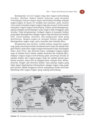 Bab 1 Negara Berkembang dan Negara Maju           9
     Berdasarkan ciri-ciri negara maju dan negara berkembang
tersebut, Michael Todaro dalam bukunya yang berjudul
Perkembangan Ekonomi Negara-Negara Berkembang membagi wilayah
negara-negara di dunia ini menjadi dua kawasan, yaitu kawasan
Utara untuk menyebut negara-negara maju dan kawasan Selatan untuk
menyebut negara-negara berkembang. Dalam perkembangannya,
adanya tahapan perkembangan suatu negara telah menggeser pola
tersebut. Pada kenyataannya, terdapat negara di kawasan Selatan
yang dapat dikategorikan sebagai negara maju berdasarkan kondisi
fisik, sosial budaya, ekonomi, dan penguasaan iptek yang
dimilikinya. Negara-negara di wilayah Selatan yang dapat
dikategorikan negara maju, yaitu Australia dan Selandia Baru.
     Berdasarkan peta berikut, terlihat bahwa mayoritas negara
maju pada umumnya terletak di belahan bumi Utara (di sebelah atas
garis hitam), antara lain, negara-negara di kawasan Eropa, Asia bagian
Utara, Asia Timur, dan Amerika Utara, sedangkan negara-negara
maju di belahan bumi Selatan adalah Australia dan Selandia Baru.
Adapun negara-negara berkembang pada umumnya berada di
sebelah Selatan dari negara-negara maju (di sebelah bawah garis
hitam) tersebut, antara lain di sebagian besar wilayah Asia, Afrika,
Amerika Tengah, dan Amerika Selatan. Satu-satunya negara yang
tidak dapat digambarkan/ditunjukkan sebagai negara maju pada
peta berikut adalah Singapura karena wilayahnya terlalu kecil dan
dikelilingi oleh negara-negara yang sedang berkembang.


                                                                         SAMUDRA ARKTIK
                                    GREENLAND
 ALASKA
                                                                 RUSIA
              KANADA

          AMERIKA
          SERIKAT                                                            CINA           JEPANG
        ME




                            SAMUDRA                                  INDIA                     SAMUDRA
          KS




                            ATLANTIK                                                           PASIFIK
            IK
              O




                                 INGGRIS




          U
                           BRASIL                                    SAMUDRA
   B              T                                                  HINDIA
                                      SAMUDRA                                        AUSTRALIA
                                      ATLANTIK                                                         IA
          S                                                                                          ND
                          ARGENTINA                                                                LA
       Batas persebaran negara maju dan berkembang                                               SE RU
                                                                                                  BA
  Skala 1 : 294.000.000

                                                                                Sumber: Atlas Lengkap, 2001
Gambar 1.8 Persebaran secara umum negara-negara maju dan berkembang.
 
