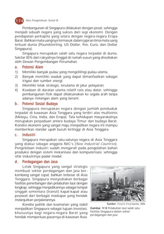 174    Ilmu Pengetahuan Sosial IX

     Pembangunan di Singapura dilakukan dengan pesat, sehingga
menjadi sebuah negara yang sukses dari segi ekonomi. Dengan
pendapatan perkapita yang setara dengan negara-negara Eropa
Barat. Bahkan mata uangnya termasuk dalam jajaran lima mata uang
terkuat dunia (Poundsterling, US Dollar, Yen, Euro, dan Dollar
Singapura).
     Singapura merupakan salah satu negara terpadat di dunia.
Sekitar 85% dari rakyatnya tinggal di rumah susun yang disediakan
oleh Dewan Pengembangan Perumahan.
a.   Potensi Alam
1)   Memiliki banyak pulau yang mengelilingi pulau utama.
2)   Banyak memiliki waduk yang dapat dimanfaatkan sebagai
     irigasi dan sumber energi.
3)   Memiliki letak strategis, terutama di jalur pelayaran.
4)   Keadaan di daratan utama relatif rata atau datar, sehingga
     pembangunan fisik dapat dilaksanakan ke segala arah tanpa
     adanya rintangan alam yang berarti.
b . Potensi Sosial Budaya
     Singapura merupakan negara dengan jumlah penduduk
terpadat di kawasan Asia Tenggara yang terdiri atas multietnis
(Melayu, Cina, India, dan Eropa). Tata kehidupan masyarakatnya
merupakan perpaduan antara budaya Timur dan budaya Barat.
Kondisi ekonomi yang sangat maju menjadikan negara ini mampu
memberikan standar upah buruh tertinggi di Asia Tenggara.
c.   Industri
      Singapura merupakan satu-satunya negara di Asia Tenggara
yang diakui sebagai anggota NIC’s (New Industrial Countries).
Pengelolaan industri sudah mengarah pada pengolahan bahan
produksi dengan sistem mekanisasi dan komputerisasi, sehingga
sifat industrinya padat modal.
d . Perdagangan dan Jasa
       Letak Singapura yang sangat strategis
membuat sektor perdagangan dan jasa ber-
kembang sangat cepat, bahkan terbesar di Asia
Tenggara. Singapura menyediakan berbagai
fasilitas penerbangan dan pelabuhan laut dengan
lengkap, sehingga menjadikannya sebagai tempat
singgah sementara (transit) kapal-kapal atau
pesawat dari berbagai maskapai yang hendak
melanjutkan perjalanannya.
       Kondisi politik dan keamanan yang stabil            Sumber: Encarta Encyclopedia, 2006

menjadikan Singapura sebagai tujuan investasi, Gambar 9.13 Pelabuhan laut salah satu
khususnya bagi negara-negara Barat yang fasilitas Singapura dalam sektor
                                                perdagangan dan jasa.
hendak memperluas pasarnya di kawasan Asia.
 