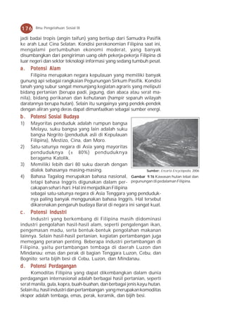 176    Ilmu Pengetahuan Sosial IX

jadi badai tropis (angin taifun) yang bertiup dari Samudra Pasifik
ke arah Laut Cina Selatan. Kondisi perekonomian Filipina saat ini,
mengalami pertumbuhan ekonomi moderat, yang banyak
disumbangkan dari pengiriman uang oleh pekerja-pekerja Filipina di
luar negeri dan sektor teknologi informasi yang sedang tumbuh pesat.
a.   Potensi Alam
     Filipina merupakan negara kepulauan yang memiliki banyak
gunung api sebagai rangkaian Pegunungan Sirkum Pasifik. Kondisi
tanah yang subur sangat menunjang kegiatan agraris yang meliputi
bidang pertanian (berupa padi, jagung, dan abaca atau serat ma-
nila), bidang perikanan dan kehutanan (hampir separuh wilayah
daratannya berupa hutan). Selain itu sungainya yang pendek-pendek
dengan aliran yang deras dapat dimanfaatkan sebagai sumber energi.
b . Potensi Sosial Budaya
1)   Mayoritas penduduk adalah rumpun bangsa
     Melayu, suku bangsa yang lain adalah suku
     bangsa Negrito (penduduk asli di Kepulauan
     Filipina), Mestizo, Cina, dan Moro.
2)   Satu-satunya negara di Asia yang mayoritas
     penduduknya (± 80%) penduduknya
     beragama Katolik.
3)   Memiliki lebih dari 80 suku daerah dengan
     dialek bahasanya masing-masing.                      Sumber: Encarta Encyclopedia, 2006
4)   Bahasa Tagalog merupakan bahasa nasional, Gambar 9.16 Kawasan hutan lebat dan
     tetapi bahasa Inggris digunakan dalam per- pegunungan di pedalaman Filipina.
     cakapan sehari-hari. Hal ini menjadikan Filipina
     sebagai satu-satunya negara di Asia Tenggara yang penduduk-
     nya paling banyak menggunakan bahasa Inggris. Hal tersebut
     dikarenakan pengaruh budaya Barat di negara ini sangat kuat.
c.   Potensi Industri
     Industri yang berkembang di Filipina masih didominasi
industri pengolahan hasil-hasil alam, seperti pengalengan ikan,
pengemasan madu, serta bentuk-bentuk pengolahan makanan
lainnya. Selain hasil-hasil pertanian, kegiatan pertambangan juga
memegang peranan penting. Beberapa industri pertambangan di
Filipina, yaitu pertambangan tembaga di daerah Luzon dan
Mindanau; emas dan perak di bagian Tenggara Luzon, Cebu, dan
Bognito; serta bijih besi di Cebu, Luzon, dan Mindanau.
d . Potensi Perdagangan
     Komoditas Filipina yang dapat dikembangkan dalam dunia
perdagangan internasional adalah berbagai hasil pertanian, seperti
serat manila, gula, kopra, buah-buahan, dan berbagai jenis kayu hutan.
Selain itu, hasil industri dan pertambangan yang merupakan komoditas
ekspor adalah tembaga, emas, perak, keramik, dan bijih besi.
 