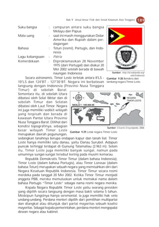 Bab 9 Unsur-Unsur Fisik dan Sosial Kawasan Asia Tenggara   189
Suku bangsa            :campuran antara suku bangsa
                        Melayu dan Papua
Mata uang            : saat ini masih menggunakan Dolar
                        Amerika dan Rupiah dalam per-
                        dagangan
Bahasa               : Tetun (resmi), Portugis, dan Indo-
                        nesia
Lagu kebangsaan : Pátria
Kemerdekaan          : Diproklamasikan 28 November
                        1975 (dari Portugal) dan diakui 20
                        Mei 2002 setelah berada di bawah
                        naungan Indonesia                      Sumber: http://id.wikipedia.org/
                                                                                 wiki/Indonesia
      Secara astronomis, Timor Leste terletak antara 8°LS - Gambar 9.38 Bendera dan
10°LS dan 124°BT - 127°30’BT. Negara ini berbatasan lambang negara Timor Leste.
langsung dengan Indonesia (Provinsi Nusa Tenggara
Timur) di sebelah Barat.
                                         U
Sementara itu, di sebelah Utara
dibatasi oleh Selat Wetar dan di     B         T                            : NEGARA
                                                                              TIMOR LESTE
sebelah Timur dan Selatan                S
dibatasi oleh Laut Timor. Negara     SKALA 1 : 100.800.00

ini juga memiliki sedikit wilayah
yang terpisah dan berada di
kawasan Pantai Utara Provinsi
Nusa Tenggara Barat. Dilihat dari
kondisi topografinya, sebagian                              Sumber: Encarta Encyclopedia, 2006
besar wilayah Timor Leste Gambar 9.39 Letak negara Timor Leste.
merupakan daerah pegunungan,
sedangkan tanahnya berupa endapan kapur dan tanah liat. Timor
Leste hanya memiliki satu danau, yaitu Danau Surubel. Adapun
puncak tertinggi terdapat di Gunung Tatamaliau (2.963 m). Selain
itu, Timor Leste juga memiliki banyak sungai, namun pada
umumnya sungai-sungai tersebut kering pada musim kemarau.
      Republik Demokratis Timor Timur (dalam bahasa Indonesia),
Timor Leste (dalam bahasa Portugis), atau Timor Lorosae (dalam
bahasa Tetun) merupakan sebuah negara yang memisahkan diri dari
Negara Kesatuan Republik Indonesia. Timor Timur secara resmi
merdeka pada tanggal 20 Mei 2002. Ketika Timor Timur menjadi
anggota PBB, mereka memutuskan untuk memakai nama dalam
bahasa Portugis “Timor Leste” sebagai nama resmi negara mereka.
      Kepala Negara Republik Timor Leste yaitu seorang presiden
yang dipilih secara langsung dengan masa bakti selama 5 tahun.
Meskipun fungsinya hanya seremonial, ia juga memiliki hak veto
undang-undang. Perdana menteri dipilih dari pemilihan multipartai
dan diangkat atau ditunjuk dari partai mayoritas sebuah koalisi
mayoritas. Sebagai kepala pemerintahan, perdana menteri mengepalai
dewan negara atau kabinet.
 