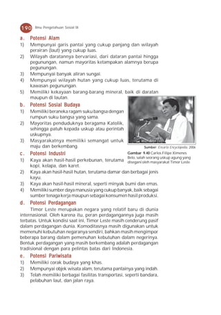 190    Ilmu Pengetahuan Sosial IX


a.   Potensi Alam
1)   Mempunyai garis pantai yang cukup panjang dan wilayah
     perairan (laut) yang cukup luas.
2)   Wilayah daratannya bervariasi, dari dataran pantai hingga
     pegunungan, namun mayoritas ketampakan alamnya berupa
     pegunungan.
3)   Mempunyai banyak aliran sungai.
4)   Mempunyai wilayah hutan yang cukup luas, terutama di
     kawasan pegunungan.
5)   Memiliki kekayaan barang-barang mineral, baik di daratan
     maupun di lautan.
b . Potensi Sosial Budaya
1)   Memiliki beraneka ragam suku bangsa dengan
     rumpun suku bangsa yang sama.
2)   Mayoritas penduduknya beragama Katolik,
     sehingga patuh kepada uskup atau perintah
     uskupnya.
3)   Masyarakatnya memiliki semangat untuk
     maju dan berkembang.                                     Sumber: Encarta Encyclopedia, 2006

c.   Potensi Industri                                Gambar 9.40 Carlos Filipe Ximenes
                                                     Belo, salah seorang uskup agung yang
1)   Kaya akan hasil-hasil perkebunan, terutama      disegani oleh masyarakat Timor Leste.
     kopi, kelapa, dan karet.
2)   Kaya akan hasil-hasil hutan, terutama damar dan berbagai jenis
     kayu.
3)   Kaya akan hasil-hasil mineral, seperti minyak bumi dan emas.
4)   Memiliki sumber daya manusia yang cukup banyak, baik sebagai
     sumber tenaga kerja maupun sebagai konsumen hasil produksi.
d . Potensi Perdagangan
     Timor Leste merupakan negara yang relatif baru di dunia
internasional. Oleh karena itu, peran perdagangannya juga masih
terbatas. Untuk kondisi saat ini, Timor Leste masih cenderung pasif
dalam perdagangan dunia. Komoditasnya masih digunakan untuk
memenuhi kebutuhan negaranya sendiri, bahkan masih mengimpor
beberapa barang dalam pemenuhan kebutuhan dalam negerinya.
Bentuk perdagangan yang masih berkembang adalah perdagangan
tradisional dengan para pelintas batas dari Indonesia.
e.   Potensi Pariwisata
1)   Memiliki corak budaya yang khas.
2)   Mempunyai objek wisata alam, terutama pantainya yang indah.
3)   Telah memiliki berbagai fasilitas transportasi, seperti bandara,
     pelabuhan laut, dan jalan raya.
 
