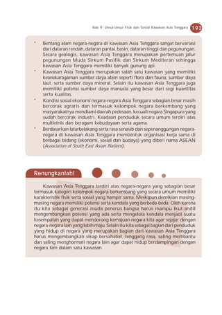Bab 9 Unsur-Unsur Fisik dan Sosial Kawasan Asia Tenggara   193


*   Bentang alam negara-negara di kawasan Asia Tenggara sangat bervariasi
    dari dataran rendah, dataran pantai, basin, dataran tinggi dan pegunungan.
    Secara geologis, kawasan Asia Tenggara merupakan pertemuan jalur
    pegunungan Muda Sirkum Pasifik dan Sirkum Mediteran sehingga
    kawasan Asia Tenggara memiliki banyak gunung api.
*   Kawasan Asia Tenggara merupakan salah satu kawasan yang memiliki
    keanekaragaman sumber daya alam seperti flora dan fauna, sumber daya
    laut, serta sumber daya mineral. Selain itu kawasan Asia Tenggara juga
    memiliki potensi sumber daya manusia yang besar dari segi kuantitas
    serta kualitas.
*   Kondisi sosial ekonomi negara-negara Asia Tenggara sebagian besar masih
    bercorak agraris dan termasuk kelompok negara berkembang yang
    masyarakatnya mendiami daerah pedesaan, kecuali negara Singapura yang
    sudah bercorak industri. Keadaan penduduk secara umum terdiri atas
    multietnis dan beragam kebudayaan serta agama.
*   Berdasarkan latarbelakang serta rasa senasib dan sepenanggungan negara-
    negara di kawasan Asia Tenggara membentuk organisasi kerja sama di
    berbagai bidang (ekonomi, sosial dan budaya) yang diberi nama ASEAN
    (Association of South East Asian Nations).




Renungkanlah!

    Kawasan Asia Tenggara terdiri atas negara-negara yang sebagian besar
termasuk kategori kelompok negara berkembang yang secara umum memiliki
karakteristik fisik serta sosial yang hampir sama. Meskipun demikian masing-
masing negara memiliki potensi serta kendala yang berbeda-beda. Oleh karena
itu kita sebagai generasi muda penerus bangsa harus mampu ikut andil
mengembangkan potensi yang ada serta mengelola kendala menjadi suatu
kesempatan yang dapat mendorong kemajuan negara kita agar sejajar dengan
negara-negara lain yang lebih maju. Selain itu kita sebagai bagian dari penduduk
yang hidup di negara yang merupakan bagian dari kawasan Asia Tenggara
harus mengembangkan sikap bersahabat, tenggang rasa, saling membantu
dan saling menghormati negara lain agar dapat hidup berdampingan dengan
negara lain dalam satu kawasan.
 