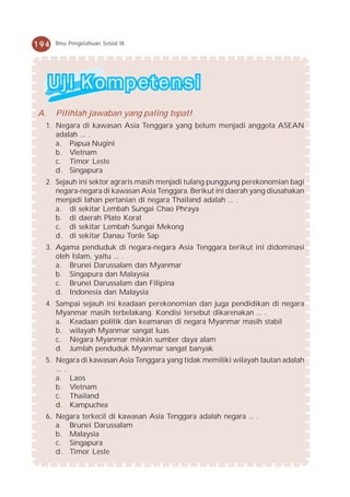 194   Ilmu Pengetahuan Sosial IX




A.    Pilihlah jawaban yang paling tepat!
  1. Negara di kawasan Asia Tenggara yang belum menjadi anggota ASEAN
     adalah ... .
     a. Papua Nugini
     b. Vietnam
     c. Timor Leste
     d. Singapura
  2. Sejauh ini sektor agraris masih menjadi tulang punggung perekonomian bagi
     negara-negara di kawasan Asia Tenggara. Berikut ini daerah yang diusahakan
     menjadi lahan pertanian di negara Thailand adalah ... .
     a. di sekitar Lembah Sungai Chao Phraya
     b. di daerah Plato Korat
     c. di sekitar Lembah Sungai Mekong
     d. di sekitar Danau Tonle Sap
  3. Agama penduduk di negara-negara Asia Tenggara berikut ini didominasi
     oleh Islam, yaitu ... .
     a. Brunei Darussalam dan Myanmar
     b. Singapura dan Malaysia
     c. Brunei Darussalam dan Filipina
     d. Indonesia dan Malaysia
  4. Sampai sejauh ini keadaan perekonomian dan juga pendidikan di negara
     Myanmar masih terbelakang. Kondisi tersebut dikarenakan ... .
     a. Keadaan politik dan keamanan di negara Myanmar masih stabil
     b. wilayah Myanmar sangat luas
     c. Negara Myanmar miskin sumber daya alam
     d. Jumlah penduduk Myanmar sangat banyak
  5. Negara di kawasan Asia Tenggara yang tidak memiliki wilayah lautan adalah
     ... .
     a. Laos
     b. Vietnam
     c. Thailand
     d. Kampuchea
  6. Negara terkecil di kawasan Asia Tenggara adalah negara ... .
     a. Brunei Darussalam
     b. Malaysia
     c. Singapura
     d. Timor Leste
 