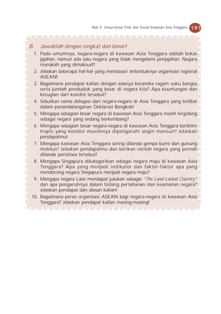 Bab 9 Unsur-Unsur Fisik dan Sosial Kawasan Asia Tenggara   197


B.   Jawablah dengan singkat dan benar!
  1. Pada umumnya, negara-negara di kawasan Asia Tenggara adalah bekas
     jajahan, namun ada satu negara yang tidak mengalami penjajahan. Negara
     manakah yang dimaksud?
  2. Jelaskan beberapa hal-hal yang mendasari terbentuknya organisasi regional
     ASEAN!
  3. Bagaimana pendapat kalian dengan adanya beraneka ragam suku bangsa
     serta jumlah penduduk yang besar di negara kita? Apa keuntungan dan
     kerugian dari kondisi tersebut?
  4. Sebutkan nama delegasi dari negara-negara di Asia Tenggara yang terlibat
     dalam penandatanganan Deklarasi Bangkok!
  5. Mengapa sebagian besar negara di kawasan Asia Tenggara masih tergolong
     sebagai negara yang sedang berkembang?
  6. Mengapa sebagian besar negara-negara di kawasan Asia Tenggara beriklim
     tropis yang kondisi musimnya dipengaruhi angin monsun? Jelaskan
     pendapatmu!
  7. Mengapa kawasan Asia Tenggara sering dilanda gempa bumi dan gunung
     meletus? Jelaskan pendapatmu dan berikan contoh negara yang pernah
     dilanda peristiwa tersebut!
  8. Mengapa Singapura dikategorikan sebagai negara maju di kawasan Asia
     Tenggara? Apa yang menjadi indikator dan faktor-faktor apa yang
     mendorong negara Singapura menjadi negara maju?
  9. Mengapa negara Laos mendapat julukan sebagai “The Land Locked Country”
     dan apa pengaruhnya dalam bidang pertahanan dan keamanan negara?
     Jelaskan pendapat dan alasan kalian!
 10. Bagaimana peran organisasi ASEAN bagi negara-negara di kawasan Asia
     Tenggara? Jelaskan pendapat kalian masing-masing!
 