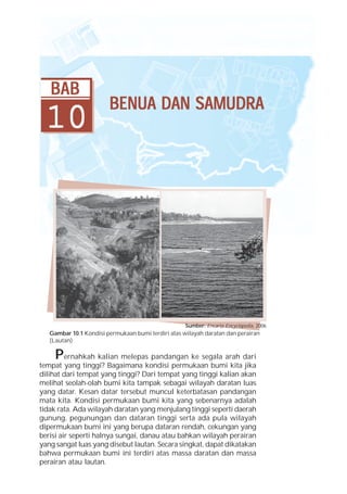 BAB
                        BENUA DAN SAMUDRA
 10




                                                    Sumber: Encarta Encyclopedia, 2006
   Gambar 10.1 Kondisi permukaan bumi terdiri atas wilayah daratan dan perairan
   (Lautan)

     P   ernahkah kalian melepas pandangan ke segala arah dari
tempat yang tinggi? Bagaimana kondisi permukaan bumi kita jika
dilihat dari tempat yang tinggi? Dari tempat yang tinggi kalian akan
melihat seolah-olah bumi kita tampak sebagai wilayah daratan luas
yang datar. Kesan datar tersebut muncul keterbatasan pandangan
mata kita. Kondisi permukaan bumi kita yang sebenarnya adalah
tidak rata. Ada wilayah daratan yang menjulang tinggi seperti daerah
gunung, pegunungan dan dataran tinggi serta ada pula wilayah
dipermukaan bumi ini yang berupa dataran rendah, cekungan yang
berisi air seperti halnya sungai, danau atau bahkan wilayah perairan
yang sangat luas yang disebut lautan. Secara singkat, dapat dikatakan
bahwa permukaan bumi ini terdiri atas massa daratan dan massa
perairan atau lautan.
 