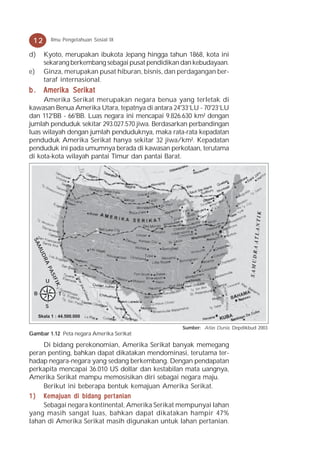 12           Ilmu Pengetahuan Sosial IX

d)     Kyoto, merupakan ibukota Jepang hingga tahun 1868, kota ini
       sekarang berkembang sebagai pusat pendidikan dan kebudayaan.
e)     Ginza, merupakan pusat hiburan, bisnis, dan perdagangan ber-
       taraf internasional.
b . Amerika Serikat
     Amerika Serikat merupakan negara benua yang terletak di
kawasan Benua Amerika Utara, tepatnya di antara 24°33’LU - 70°23’LU
dan 112°BB - 66°BB. Luas negara ini mencapai 9.826.630 km² dengan
jumlah penduduk sekitar 293.027.570 jiwa. Berdasarkan perbandingan
luas wilayah dengan jumlah penduduknya, maka rata-rata kepadatan
penduduk Amerika Serikat hanya sekitar 32 jiwa/km². Kepadatan
penduduk ini pada umumnya berada di kawasan perkotaan, terutama
di kota-kota wilayah pantai Timur dan pantai Barat.
 SA
     MU
     DR
       A
          PA
              SIF




          U
               IK




 B                  T

          S
     Skala 1 : 44.500.000

                                                   Sumber: Atlas Dunia, Depdikbud 2003
Gambar 1.12 Peta negara Amerika Serikat

    Di bidang perekonomian, Amerika Serikat banyak memegang
peran penting, bahkan dapat dikatakan mendominasi, terutama ter-
hadap negara-negara yang sedang berkembang. Dengan pendapatan
perkapita mencapai 36.010 US dollar dan kestabilan mata uangnya,
Amerika Serikat mampu memosisikan diri sebagai negara maju.
    Berikut ini beberapa bentuk kemajuan Amerika Serikat.
1 ) K emajuan di bidang per t anian
    Sebagai negara kontinental, Amerika Serikat mempunyai lahan
yang masih sangat luas, bahkan dapat dikatakan hampir 47%
lahan di Amerika Serikat masih digunakan untuk lahan pertanian.
 