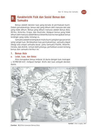 Bab 10 Benua dan Samudra        201

         Karakteristik Fisik dan Sosial Benua dan
B.       Samudra
     Benua adalah daratan luas yang berada di permukaan bumi.
Dalam persebarannya, benua ada yang dihuni oleh manusia dan ada
yang tidak dihuni. Benua yang dihuni manusia adalah Benua Asia,
Afrika, Amerika, Eropa, dan Australia. Adapun benua yang tidak
dihuni oleh manusia adalah Benua Antartika karena merupakan benua
terdingin yang selalu tertutup es.
     Samudra adalah ketampakan muka bumi yang berupa perairan
yang sangat luas. Berdasarkan luas permukaannya, samudra dapat
dibagi atas empat samudra besar, yaitu Samudra Pasifik, Atlantik,
Hindia, dan Arktik. Untuk lebih jelasnya, perhatikan uraian tentang
benua dan samudra berikut ini.

1 . Benua Asia
a.   Letak, Luas, dan Batas
     Asia merupakan benua terbesar di dunia dengan luas mencapai
± 43.998.920 km², meliputi hampir 30,6% dari luas wilayah daratan
dunia.




     SKALA 1 : 80.000.000


                                                                 Sumber: Atlas Lengkap, 2001
Gambar 10.3 Peta kawasan Benua Asia.
 