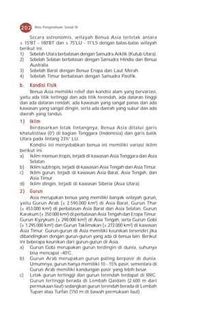 202    Ilmu Pengetahuan Sosial IX

     Secara astronomis, wilayah Benua Asia terletak antara
± 15°BT - 180°BT dan ± 75°LU - 11°LS dengan batas-batas wilayah
berikut ini.
1) Sebelah Utara berbatasan dengan Samudra Arktik (Kutub Utara).
2) Sebelah Selatan berbatasan dengan Samudra Hindia dan Benua
     Australia.
3) Sebelah Barat dengan Benua Eropa dan Laut Merah.
4) Sebelah Timur berbatasan dengan Samudra Pasifik.

b.   Kondisi Fisik
     Benua Asia memiliki relief dan kondisi alam yang bervariasi,
yaitu ada titik tertinggi dan ada titik terendah, ada dataran tinggi
dan ada dataran rendah, ada kawasan yang sangat panas dan ada
kawasan yang sangat dingin, serta ada daerah yang subur dan ada
daerah yang tandus.
1)   Iklim
     Berdasarkan letak lintangnya, Benua Asia dilalui garis
khatulistiwa (0°) di bagian Tenggara (Indonesia) dan garis balik
Utara pada lintang 23½° LU.
     Kondisi ini menyebabkan benua ini memiliki variasi iklim
berikut ini.
a) Iklim monsun tropis, terjadi di kawasan Asia Tenggara dan Asia
     Selatan.
b) Iklim subtropis, terjadi di kawasan Asia Tengah dan Asia Timur.
c) Iklim gurun, terjadi di kawasan Asia Barat, Asia Tengah, dan
     Asia Timur.
d) Iklim dingin, terjadi di kawasan Siberia (Asia Utara).
2)    Gurun
      Asia merupakan benua yang memiliki banyak wilayah gurun,
yaitu Gurun Arab (± 2.590.000 km²) di Asia Barat, Gurun Thar
(± 453.000 km²) di perbatasan Asia Barat dan Asia Selatan, Gurun
Karakum (± 350.000 km²) di perbatasan Asia Tengah dan Eropa Timur,
Gurun Kyzykum (± 298.000 km²) di Asia Tengah, serta Gurun Gobi
(± 1.295.000 km²) dan Gurun Taklimakan (± 272.000 km²) di kawasan
Asia Timur. Gurun-gurun di Asia memiliki keunikan tersendiri jika
dibandingkan dengan gurun-gurun yang ada di benua lain. Berikut
ini beberapa keunikan dari gurun-gurun di Asia.
a) Gurun Gobi merupakan gurun terdingin di dunia, suhunya
      bisa mencapai -40°C.
b) Gurun Arab merupakan gurun paling berpasir di dunia.
      Umumnya, gurun hanya memiliki 10 - 15% pasir, sementara di
      Gurun Arab memiliki kandungan pasir yang lebih besar.
c) Letak gurun tertinggi dan gurun terendah terdapat di RRC.
      Gurun tertinggi berada di Lembah Qaidam (2.600 m dari
      permukaan laut) sedangkan gurun terendah berada di Lembah
      Tupan atau Turfan (150 m di bawah permukaan laut).
 