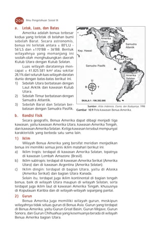 206     Ilmu Pengetahuan Sosial IX


a.   Letak, Luas, dan Batas
     Amerika adalah benua terbesar
kedua yang terletak di belahan bumi                      Amerika
sebelah Barat. Secara astronomis,                        Utara
benua ini terletak antara ± 80°LU -                                           Samudra
                                                                              Atlantik
56°LS dan ±170°BB – 36°BB. Bentuk Kep. Hawaii
wilayahnya yang memanjang ini
seolah-olah menghubungkan daerah                                        Laut Karibia
Kutub Utara dengan Kutub Selatan.
     Luas wilayah daratannya men-          Samudra Pasifik
capai ± 41.825.581 km² atau sekitar
28,1% dari seluruh luas wilayah daratan                                        Amerika
dunia dengan batas-batas berikut ini.          U
                                                                               Selatan
1) Sebelah Utara berbatasan dengan
     Laut Arktik dan kawasan Kutub        B           T
     Utara.                                    S
2) Sebelah Timur berbatasan dengan
     Samudra Atlantik.                  SKALA 1 : 196.392.000
3) Sebelah Barat dan Selatan ber-           Sumber: Atlas Indonesia, Dunia, dan Budayanya, 1998
     batasan dengan Samudra Pasifik. Gambar 10.9 Peta kawasan Benua Amerika.

b.   Kondisi Fisik
     Secara geografis, Benua Amerika dapat dibagi menjadi tiga
kawasan, yaitu kawasan Amerika Utara, kawasan Amerika Tengah,
dan kawasan Amerika Selatan. Ketiga kawasan tersebut mempunyai
karakteristik yang berbeda satu sama lain.
1)   Iklim
     Wilayah Benua Amerika yang bersifat meridian menjadikan
benua ini memiliki semua jenis iklim matahari berikut ini.
a) Iklim tropis: terdapat di kawasan Amerika Selatan, tepatnya
     di kawasan Lembah Amazone (Brasil).
b) Iklim subtropis: terdapat di kawasan Amerika Serikat (Amerika
     Utara) dan di kawasan Argentina (Amerika Selatan).
c) Iklim dingin: terdapat di bagian Utara, yaitu di Alaska
     (Amerika Serikat) dan bagian Utara Kanada.
     Selain itu, terdapat juga iklim kontinental di bagian tengah
benua, baik di wilayah Utara maupun di wilayah Selatan, serta
terdapat juga iklim laut di kawasan Amerika Tengah, khususnya
di Kepulauan Karibia dan di wilayah-wilayah sepanjang pantai.
2)   Gurun
     Benua Amerika juga memiliki wilayah gurun, meskipun
wilayahnya tidak seluas gurun di Benua Asia. Gurun yang terdapat
di Benua Amerika, yaitu Gurun Great Basin, Gurun Mojave, Gurun
Sonora, dan Gurun Chihuahua yang kesemuanya berada di wilayah
Benua Amerika bagian Utara.
 