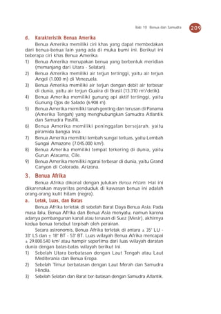 Bab 10 Benua dan Samudra   209

d.   Karakteristik Benua Amerika
     Benua Amerika memiliki ciri khas yang dapat membedakan
dari benua-benua lain yang ada di muka bumi ini. Berikut ini
beberapa ciri khas Benua Amerika.
1) Benua Amerika merupakan benua yang berbentuk meridian
     (memanjang dari Utara - Selatan).
2) Benua Amerika memiliki air terjun tertinggi, yaitu air terjun
     Angel (1.000 m) di Venezuela.
3) Benua Amerika memiliki air terjun dengan debit air terbesar
     di dunia, yaitu air terjun Guaira di Brasil (13.310 m³/detik).
4) Benua Amerika memiliki gunung api aktif tertinggi, yaitu
     Gunung Ojos de Salado (6.908 m).
5) Benua Amerika memiliki tanah genting dan terusan di Panama
     (Amerika Tengah) yang menghubungkan Samudra Atlantik
     dan Samudra Pasifik.
6) Benua Amerika memiliki peninggalan bersejarah, yaitu
     piramida bangsa Inca.
7) Benua Amerika memiliki lembah sungai terluas, yaitu Lembah
     Sungai Amazone (7.045.000 km²).
8) Benua Amerika memiliki tempat terkering di dunia, yaitu
     Gurun Atacama, Cile.
9) Benua Amerika memiliki ngarai terbesar di dunia, yaitu Grand
     Canyon di Colorado, Arizona.
3 . Benua Afrika
    Benua Afrika dikenal dengan julukan Benua Hitam. Hal ini
dikarenakan mayoritas penduduk di kawasan benua ini adalah
orang-orang kulit hitam (negro).
a.   Letak, Luas, dan Batas
     Benua Afrika terletak di sebelah Barat Daya Benua Asia. Pada
masa lalu, Benua Afrika dan Benua Asia menyatu, namun karena
adanya pembangunan kanal atau terusan di Suez (Mesir), akhirnya
kedua benua tersebut terpisah oleh perairan.
     Secara astronomis, Benua Afrika terletak di antara ± 35° LU -
33° LS dan ± 18° BT - 53° BT. Luas wilayah Benua Afrika mencapai
± 29.800.540 km² atau hampir seperlima dari luas wilayah daratan
dunia dengan batas-batas wilayah berikut ini.
1) Sebelah Utara berbatasan dengan Laut Tengah atau Laut
     Mediterania dan Benua Eropa.
2) Sebelah Timur berbatasan dengan Laut Merah dan Samudra
     Hindia.
3) Sebelah Selatan dan Barat ber-batasan dengan Samudra Atlantik.
 
