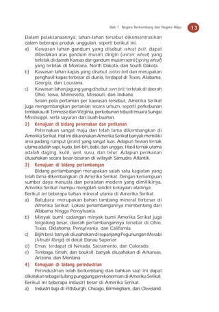 Bab 1 Negara Berkembang dan Negara Maju   13
Dalam pelaksanaannya, lahan-lahan tersebut dikonsentrasikan
dalam beberapa produk unggulan, seperti berikut ini.
a) Kawasan lahan gandum yang disebut wheat belt, dapat
     dibedakan atas gandum musim dingin (winter wheat) yang
     terletak di daerah Kansas dan gandum musim semi (spring wheat)
     yang terletak di Montana, North Dakota, dan South Dakota.
b) Kawasan lahan kapas yang disebut cotton belt dan merupakan
     penghasil kapas terbesar di dunia, terdapat di Texas, Alabama,
     Georgia, dan Lousiana.
c) Kawasan lahan jagung yang disebut corn belt, terletak di daerah
     Ohio, Iowa, Minnesotta, Missouri, dan Indiana.
     Selain pola pertanian per kawasan tersebut, Amerika Serikat
juga mengembangkan pertanian secara umum, seperti perkebunan
tembakau di Tennesse dan Virginia, perkebunan tebu di muara Sungai
Mississippi, serta sayuran dan buah-buahan.
2 ) Kemajuan di bidang peternakan dan perikanan
     Peternakan sangat maju dan telah lama dikembangkan di
Amerika Serikat. Hal ini dikarenakan Amerika Serikat banyak memiliki
area padang rumput (praire) yang sangat luas. Adapun hewan ternak
utama adalah sapi, kuda, biri-biri, babi, dan unggas. Hasil ternak utama
adalah daging, kulit, wol, susu, dan telur. Adapun perikanan
diusahakan secara besar-besaran di wilayah Samudra Atlantik.
3 ) K emajuan di bidang per t ambangan
     Bidang pertambangan merupakan salah satu kegiatan yang
telah lama dikembangkan di Amerika Serikat. Dengan kemampuan
sumber daya manusia dan peralatan modern yang dimilikinya,
Amerika Serikat mampu mengolah sendiri kekayaan alamnya.
Berikut ini beberapa bahan mineral utama di Amerika Serikat.
a) Batubara; merupakan bahan tambang mineral terbesar di
     Amerika Serikat. Lokasi penambangannya membentang dari
     Alabama hingga Pensylvania.
b) Minyak bumi; cadangan minyak bumi Amerika Serikat juga
     tergolong besar, daerah pertambangannya tersebar di Ohio,
     Texas, Oklahoma, Pensylvania, dan California.
c) Bijih besi; banyak diusahakan di sepanjang Pegunungan Mesabi
     (Mesabi Range) di dekat Danau Superior.
d) Emas; terdapat di Nevada, Sacramento, dan Colorado.
e) Tembaga, timah, dan bouksit; banyak diusahakan di Arkansas,
     Arizona, dan Montana.
4 ) Kemajuan di bidang perindustrian
     Perindustrian telah berkembang dan bahkan saat ini dapat
dikatakan sebagai tulang punggung perekonomian di Amerika Serikat.
Berikut ini beberapa industri besar di Amerika Serikat.
a) Industri baja di Pittsburgh, Chicago, Birmingham, dan Cleveland.
 
