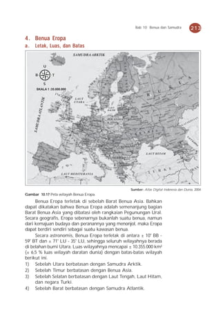 Bab 10 Benua dan Samudra             213

4 . Benua Eropa
a.   Letak, Luas, dan Batas


          U

     B          T

          S
      SKALA 1 :35.000.000




                                                  Sumber: Atlas Digital Indonesia dan Dunia, 2004
Gambar 10.17 Peta wilayah Benua Eropa.
     Benua Eropa terletak di sebelah Barat Benua Asia. Bahkan
dapat dikatakan bahwa Benua Eropa adalah semenanjung bagian
Barat Benua Asia yang dibatasi oleh rangkaian Pegunungan Ural.
Secara geografis, Eropa sebenarnya bukanlah suatu benua, namun
dari kemajuan budaya dan peranannya yang menonjol, maka Eropa
dapat berdiri sendiri sebagai suatu kawasan benua.
     Secara astronomis, Benua Eropa terletak di antara ± 10° BB -
59° BT dan ± 71° LU - 35° LU, sehingga seluruh wilayahnya berada
di belahan bumi Utara. Luas wilayahnya mencapai ± 10.355.000 km²
(± 6,5 % luas wilayah daratan dunia) dengan batas-batas wilayah
berikut ini.
1) Sebelah Utara berbatasan dengan Samudra Arktik.
2) Sebelah Timur berbatasan dengan Benua Asia.
3) Sebelah Selatan berbatasan dengan Laut Tengah, Laut Hitam,
     dan negara Turki.
4) Sebelah Barat berbatasan dengan Samudra Atlantik.
 