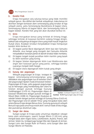 214     Ilmu Pengetahuan Sosial IX


b.   Kondisi Fisik
      Eropa merupakan satu-satunya benua yang tidak memiliki
wilayah gurun. Jika dilihat dari bentuk wilayahnya, maka benua ini
dicirikan dengan bentukan alam semenanjung yang tersebar di tiga
wilayah utama, yaitu Semenanjung Skandinavia di bagian Utara,
Semenanjung Siberia di bagian Barat, dan Semenanjung Italia di
bagian Selatan. Kondisi fisik yang lain akan diuraikan berikut ini.
1)  Iklim
    Eropa merupakan benua yang terletak di lintang tinggi,
sehingga terletak di kawasan beriklim sedang hingga dingin,
bahkan ada wilayahnya di bagian Utara yang telah masuk lingkaran
Kutub Utara. Keadaan tersebut menyebabkan Eropa mempunyai
kondisi iklim berikut ini.
a) Di bagian pantai Barat dipengaruhi iklim laut dari Samudra
    Atlantik, arus hangat yang mengalir dari Samudra Atlantik
    menyebabkan kawasan pantai di daerah tersebut tidak membeku.
b) Di bagian tengah terjadi peralihan iklim maritim yang basah
    ke iklim kontinen yang kering.
c) Di bagian Selatan dipengaruhi iklim Laut Mediterania dan
    angin dari kawasan gurun yang panas, sehingga kondisi
    cuacanya menjadi lebih hangat.
d) Di bagian Utara dipengaruhi iklim kutub yang dingin.
2)   Gunung dan pegunungan
     Wilayah pegunungan di Eropa terdapat di
bagian semenanjung-semenanjungnya yang
dibedakan atas pegunungan tua di kawasan Utara
dan pegunungan lipatan muda di kawasan Selatan.
Pegunungan di Eropa, yaitu gugusan pegunungan
tua di Norwegia yang membentang dari Utara ke
Selatan dengan puncak tertinggi Gunung
Galdhopiggen (2.470 m), Pegunungan Alpen di
                                                       Sumber: Ensiklopedi Geografi Jilid 2, 2006
kawasan Mediterania dengan puncak tertinggi di Gambar 10.18 Pegunungan salju di Eropa.
Mount Blanc (4.808 m), Pegunungan Kaukasus di
sebelah Selatan dengan puncak tertinggi di Gunung Elbrus (5.633 m),
dan Pegunungan Ural di sebelah Timur yang merupakan batas alam
antara Benua Eropa dengan Benua Asia. Gunung-gunung di wilayah
Benua Eropa pada umumnya masih aktif, namun tidak terlalu tinggi,
dan puncaknya diselimuti salju.
3)  Sungai dan danau
    Sungai-sungai di Eropa pada umumnya dijadikan sebagai
batas alam antarnegara, seperti Sungai Rhein (1.320 km) yang
menjadi batas alam negara Swiss, Liechtenstein, Austria, Prancis, dan
Jerman. Selain itu, terdapat juga Sungai Elbe dan Dapude di Jerman,
Sungai Loire dan Sungai Ruhr di Prancis, serta Sungai Uber dan
Sungai Weiche di Polandia.
 