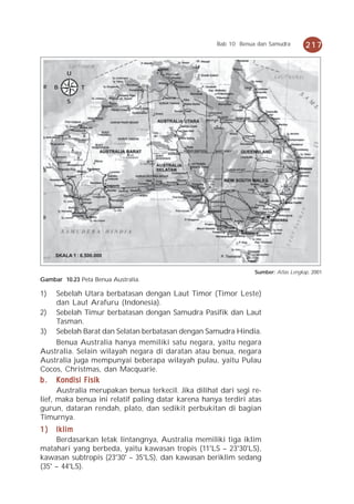 Bab 10 Benua dan Samudra        217


         U

     B         T

         S




     SKALA 1 : 6.500.000


                                                                  Sumber: Atlas Lengkap, 2001
Gambar 10.23 Peta Benua Australia.

1)  Sebelah Utara berbatasan dengan Laut Timor (Timor Leste)
    dan Laut Arafuru (Indonesia).
2) Sebelah Timur berbatasan dengan Samudra Pasifik dan Laut
    Tasman.
3) Sebelah Barat dan Selatan berbatasan dengan Samudra Hindia.
    Benua Australia hanya memiliki satu negara, yaitu negara
Australia. Selain wilayah negara di daratan atau benua, negara
Australia juga mempunyai beberapa wilayah pulau, yaitu Pulau
Cocos, Christmas, dan Macquarie.
b.   Kondisi Fisik
      Australia merupakan benua terkecil. Jika dilihat dari segi re-
lief, maka benua ini relatif paling datar karena hanya terdiri atas
gurun, dataran rendah, plato, dan sedikit perbukitan di bagian
Timurnya.
1)   Iklim
     Berdasarkan letak lintangnya, Australia memiliki tiga iklim
matahari yang berbeda, yaitu kawasan tropis (11°LS – 23°30'LS),
kawasan subtropis (23°30' – 35°LS), dan kawasan beriklim sedang
(35° – 44°LS).
 