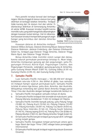 Bab 10 Benua dan Samudra       221
     Para peneliti tersebut berasal dari berbagai
negara. Mereka tinggal di stasiun-stasiun riset yang
didirikan di berbagai belahan Antartika. Terdapat
tidak kurang dari 36 stasiun riset dan sekitar 15
diantaranya didirikan di Semenanjung Antartika
di sekitar 60°BB. Kawasan tersebut terpilih karena
memiliki suhu yang lebih hangat bila dibandingkan
dengan kawasan kutub lainnya. Hal ini dikarena-
kan kawasan tersebut memperoleh pengaruh angin
hangat yang berembus dari daratan Amerika                       Sumber: Encarta Encyclopedia, 2006
Selatan.                                             Gambar 10.29 Orang-orang yang
                                                     melakukan penelitian di Antartika.
     Kawasan dataran di Antartika meliputi
Dataran Wilkes (terluas), Dataran Dronning Maud, Dataran Palmer,
Dataran Robinson, dataran Enderberg, dan Dataran Ellishworth.
Selain itu, terdapat juga Dataran Tinggi Amerika, Dataran Tinggi
Marie Byrd, dan Dataran Tinggi Victoria.
     Benua Antartika tidak memiliki sistem sungai dan danau,
karena seluruh permukaan perairannya tertutup es. Akan tetapi,
Antartika mempunyai gunung api dan pegunungan, yaitu Pe-
gunungan Princess Astrid Kyst, Pegunungan Charles, dan
Pegunungan Pensacola, sedangkan gunung-gunung di Antartika,
yaitu Gunung Vinson Massif (4.897 m), Gunung Sidley (4.181 m),
Gunung Charles (3.355 m), dan Gunung Seelig (3.022 m).
7 . Samudra Pasifik
     Luas Samudra Pasifik mencapai ± 165.385.450 km² dengan
kedalaman rata-rata 4.250 m. Jika dilihat di globe, luas samudra
ini meliputi hampir separuh permukaan bumi. Samudra Pasifik
terletak di antara tiga benua, yaitu Asia, Amerika, dan Australia.
Wilayahnya terbentang dari pantai Barat Amerika hingga pantai
Timur Cina dan Australia dengan berbagai karakterstik berikut ini.
a. Samudra Pasifik merupakan samudra terluas di dunia.
b. Di Samudra Pasifik terdapat titik terendah di muka bumi, yaitu
     Palung Mariana (kedalaman 11.022 m) terdapat di Filipina.
c. Samudra Pasifik memiliki banyak palung, yaitu Palung Tonga
     (10.882 m), Palung Kuril (10.542 m), Palung Filipina (10.497
     m), Palung Kermatec (10.047 m), Palung Tzu Bonin (9.810 m),
     Palung New Hebrides (9.165 m), Palung South Solomon
     (9.140 m), Palung Jepang (8.412 m), Palung Peru-Cile (8.066 m),
     Palung Akution (7.822 m), dan Palung Amerika Tengah (6.662 m).
d. Di Samudra Pasifik banyak terdapat gunung api aktif, sehingga
     sering terjadi gempa.
e. Samudra Pasifik merupakan tempat pertemuan antara garis
     bujur Barat dan bujur Timur (180°) sebagai batas penanggalan
     internasional.
f.   Di Samudra Pasifik banyak terdapat negara kepulauan (kawasan
     Oceania).
 