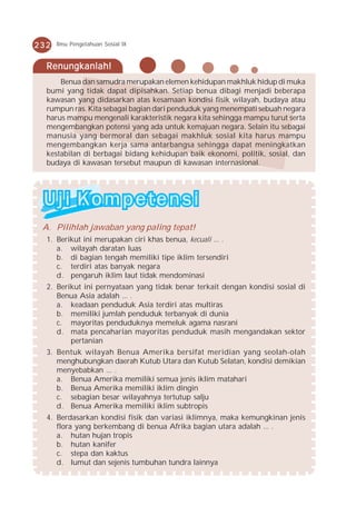 232   Ilmu Pengetahuan Sosial IX



  Renungkanlah!
      Benua dan samudra merupakan elemen kehidupan makhluk hidup di muka
  bumi yang tidak dapat dipisahkan. Setiap benua dibagi menjadi beberapa
  kawasan yang didasarkan atas kesamaan kondisi fisik wilayah, budaya atau
  rumpun ras. Kita sebagai bagian dari penduduk yang menempati sebuah negara
  harus mampu mengenali karakteristik negara kita sehingga mampu turut serta
  mengembangkan potensi yang ada untuk kemajuan negara. Selain itu sebagai
  manusia yang bermoral dan sebagai makhluk sosial kita harus mampu
  mengembangkan kerja sama antarbangsa sehingga dapat meningkatkan
  kestabilan di berbagai bidang kehidupan baik ekonomi, politik, sosial, dan
  budaya di kawasan tersebut maupun di kawasan internasional.




 A. Pilihlah jawaban yang paling tepat!
  1. Berikut ini merupakan ciri khas benua, kecuali ... .
     a. wilayah daratan luas
     b. di bagian tengah memiliki tipe iklim tersendiri
     c. terdiri atas banyak negara
     d. pengaruh iklim laut tidak mendominasi
  2. Berikut ini pernyataan yang tidak benar terkait dengan kondisi sosial di
     Benua Asia adalah ... .
     a. keadaan penduduk Asia terdiri atas multiras
     b. memiliki jumlah penduduk terbanyak di dunia
     c. mayoritas penduduknya memeluk agama nasrani
     d. mata pencaharian mayoritas penduduk masih mengandakan sektor
         pertanian
  3. Bentuk wilayah Benua Amerika bersifat meridian yang seolah-olah
     menghubungkan daerah Kutub Utara dan Kutub Selatan, kondisi demikian
     menyebabkan ... .
     a. Benua Amerika memiliki semua jenis iklim matahari
     b. Benua Amerika memiliki iklim dingin
     c. sebagian besar wilayahnya tertutup salju
     d. Benua Amerika memiliki iklim subtropis
  4. Berdasarkan kondisi fisik dan variasi iklimnya, maka kemungkinan jenis
     flora yang berkembang di benua Afrika bagian utara adalah ... .
     a. hutan hujan tropis
     b. hutan kanifer
     c. stepa dan kaktus
     d. lumut dan sejenis tumbuhan tundra lainnya
 