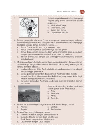 Bab 10 Benua dan Samudra   233


 5.                                     Perhatikan peta Benua Afrika di samping!
                                        Negara yang diberi tanda hitam adalah
                                        negara ... .
                                        a. Mesir dan Kenya
                                        b. Mesir dan Zaire
                                        c. Sudan dan Kenya
                                        d. Libya dan Ethiopia


 6. Secara geografis, daratan Eropa merupakan perpanjangan sebuah
    Semenanjung di Benua Asia di bagian Barat. Namun demikian, Eropa juga
    dianggap sebagai benua tersendiri, karena ... .
    a. Benua Eropa terdiri atas negara-negara maju
    b. Benua Eropa mayoritas penduduknya berkulit putih
    c. Benua Eropa memiliki perbedaan yang mencolok pada peradaan
        maupun peranannya dalam sejarah kuno maupun modern
    d. daratan Benua Asia sangat luas sehingga wilayahnya perlu dipecah
        jadi dua bagian
 7. Meskipun wilayah Australia sangat luas, namun kepadatan dan persebaran
    penduduknya sangat tidak merata. Salah satu faktor yang memengaruhi
    kondisi tersebut adalah ... .
    a. keadaan alam dan iklim Australia tidak semua layak dan cocok sebagai
       tempat tinggal penduduk
    b. karena persebaran sumber daya alam di Australia tidak merata
    c. pemerintah Australia menerapkan kebijakan yang sangat ketat bagi
       imigran asing yang masuk ke Australia
    d. mayoritas penduduk Australia cenderung memilih tinggal di daerah
       perkotaan
 8.                                     Gambar di samping adalah salah satu
                                        kenam-pakan alam khas Benua ... .
                                        a. Asia
                                        b. Australia
                                        c. Afrika
                                        d. Amerika


 9. Berikut ini adalah negara-negara terkecil di Benua Eropa, kecuali ... .
    a. Andora                         c. Vatikan
    b. Angola                         d. San Marino
10. Terusan Suez menghubungkan antara ... .
    a. Samudra Atlantik dengan Samudra Pasifik
    b. Samudra Hindia dengan Laut Mediterania
    c. Teluk Persia dengan Laut Mediterania
    d. Laut Merah dengan Laut Tengah
 