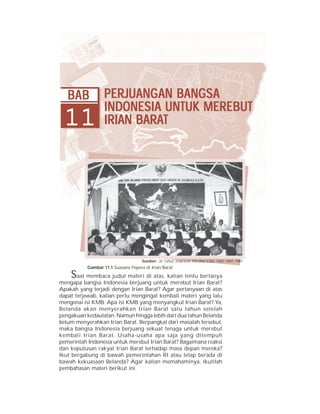 Bab 11 Perjuangan Bangsa Indonesia untuk Merebut Irian Barat       237




   BAB             PERJUANG AN BANGSA
                   PERJUANG BANGSA
                         ANGAN
                   INDONESIA UNTUK MEREBUT
 11                      BARAT
                   IRIAN BARAT




                                     Sumber: 30 Tahun Indonesia Merdeka Edisi 1965-1969, 1981
           Gambar 11.1 Suasana Pepera di Irian Barat.
    S  aat membaca judul materi di atas, kalian tentu bertanya
mengapa bangsa Indonesia berjuang untuk merebut Irian Barat?
Apakah yang terjadi dengan Irian Barat? Agar pertanyaan di atas
dapat terjawab, kalian perlu mengingat kembali materi yang lalu
mengenai isi KMB. Apa isi KMB yang menyangkut Irian Barat? Ya,
Belanda akan menyerahkan Irian Barat satu tahun setelah
pengakuan kedaulatan. Namun hingga lebih dari dua tahun Belanda
belum menyerahkan Irian Barat. Berpangkal dari masalah tersebut,
maka bangsa Indonesia berjuang sekuat tenaga untuk merebut
kembali Irian Barat. Usaha-usaha apa saja yang ditempuh
pemerintah Indonesia untuk merebut Irian Barat? Bagaimana reaksi
dan keputusan rakyat Irian Barat terhadap masa depan mereka?
Ikut bergabung di bawah pemerintahan RI atau tetap berada di
bawah kekuasaan Belanda? Agar kalian memahaminya, ikutilah
pembahasan materi berikut ini.
 