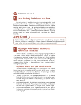 238    Ilmu Pengetahuan Sosial Kelas IX



A.     Latar Belakang Pembebasan Irian Barat
     Pengembalian Irian Barat menjadi masalah penting bagi
pemerintah Indonesia sejak tahun 1950, yaitu satu tahun setelah
penandatanganan KMB. Salah satu isi perjanjian tersebut adalah
Belanda akan menyerahkan Irian Barat kepada Indonesia satu tahun
setelah pengakuan kedaulatan. Keputusan tersebut tidak pernah
ditepati oleh Belanda. Oleh karena itu, pemerintah Indonesia berjuang
dengan segala cara untuk merebut kembali Irian Barat dari tangan
Belanda.

Ajang Kreasi
   Saat membaca materi awal pada bab ini, kalian tentu bertanya mengapa Belanda
   menolak menyerahkan Irian Barat kepada Indonesia? Apa alasan Belanda tersebut?
   Agar kalian lebih tahu, carilah buku referensi di perpustakaan sekolah!




B.     Perjuangan Pemerintah RI dalam Upaya
       Pembebasan Irian Barat
     Dalam subbab A telah dijelaskan alasan perjuangan pembebasan
Irian Barat. Dalam upaya pembebasan tersebut, bangsa Indonesia
menggunakan dua cara. Tahap pertama dengan cara diplomasi, baik
dengan Belanda maupun dalam forum internasional. Sedang tahap
kedua dengan cara konfrontasi baik konfrontasi politik, ekonomi,
maupun militer. Berikut ini akan dijelaskan secara lengkap masing-
masing tahap tersebut.
1 . Perjuangan Merebut Irian Barat melalui Diplomasi
     Sekalipun pada tanggal 17 Agustus 1950 terjadi perubahan
ketatanegaraan di Indonesia dari RIS menjadi NKRI, tetapi masalah
Irian Barat belum terselesaikan. Berikut ini beberapa langkah
diplomasi dalam penyelesaian Irian Barat.
a. Tanggal 4 Desember 1950 diadakan konferensi Uni Indonesia
     Belanda. Dalam konferensi itu Indonesia mengusulkan agar
     Belanda menyerahkan Irian Barat secara de jure. Namun ditolak
     oleh Belanda.
b. Pada bulan Desember 1951 diadakan perundingan bilateral antara
     Indonesia dan Belanda. Perundingan ini membahas pembatalan
     uni dan masuknya Irian Barat ke wilayah NKRI, namun gagal.
c. Pada bulan September 1952, Indonesia mengirim nota politik
     tentang perundingan Indonesia Belanda mengenai Irian Barat,
     namun gagal.
 