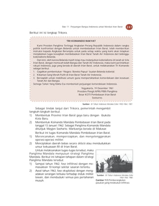 Bab 11 Perjuangan Bangsa Indonesia untuk Merebut Irian Barat         241
Berikut ini isi lengkap Trikora.

                                  TRI KOMANDO RAKYAT
       Kami Presiden Panglima Tertinggi Angkatan Perang Republik Indonesia dalam rangka
   politik konfrontasi dengan Belanda untuk membebaskan Irian Barat, telah memberikan
   instruksi kepada Angkatan Bersenjata untuk pada setiap waktu yang kami akan tetapkan
   menjalankan tugas kewajiban membebaskan Irian Barat Tanah Air Indonesia dari belenggu
   kolonialisme Belanda.
       Dan kini, oleh karena Belanda masih tetap mau melanjutkan kolonialisme di tanah air kita
   Irian Barat, dengan memecah belah Bangsa dan Tanah Air Indonesia, maka kami perintahkan
   rakyat Indonesia, juga yang berada di daerah Irian Barat, untuk melaksanakan Tri Komando
   sebagai berikut.
   1. Gagalkan pembentukan “Negara Boneka Papua” buatan Belanda kolonial.
   2. Kibarkan Sang Merah Putih di Irian Barat Tanah Air Indonesia.
   3. Bersiaplah untuk mobilisasi umum guna mempertahankan kemerdekaan dan kesatuan
       Tanah Air dan Bangsa.
   Semoga Tuhan Yang Maha Esa memberkati perjuangan kemerdekaan Indonesia.
                                                Yogyakarta, 19 Desember 1961
                                             Presiden/Pangti APRI/PBR/Panglima
                                              Besar KOTI Pembebasan Irian Barat
                                                          Soekarno.

                                                  Sumber: 30 Tahun Indonesia Merdeka Edisi 1950-1964, 1981

    Sebagai tindak lanjut dari Trikora, pemerintah mengambil
langkah-langkah berikut.
1) Membentuk Provinsi Irian Barat gaya baru dengan ibukota
    Kota Baru.
2) Membentuk Komando Mandala Pembebasan Irian Barat pada
    tanggal 13 Januari 1962. Sebagai Panglima Komando Mandala
    ditunjuk Mayjen Soeharto. Markasnya berada di Makasar.
    Berikut ini tugas Komando Mandala Pembebasan Irian Barat.
1) Merencanakan, mempersiapkan, dan menyelenggarakan
    operasi-operasi militer.
2) Menciptakan daerah bebas secara defacto atau mendudukkan
    unsur kekuasaan RI di Irian Barat.
    Untuk melaksanakan tugas-tugas tersebut, maka
Panglima Mandala menyusun strategi Panglima
Mandala. Berikut ini tahapan-tahapan dalam strategi
Panglima Mandala tersebut.
1) Sampai tahun 1962, fase infiltrasi dengan me-
    masukkan 10 kompi sekitar sasaran tertentu.
2) Awal tahun 1963, fase eksploitasi dengan meng-
    adakan serangan terbuka terhadap induk militer Sumber: 30 Tahun Indonesia Merdeka Edisi
    lawan, dan menduduki semua pos pertahanan                              1950-1964, 1981
    musuh.                                          Gambar 11.5 Pemberangkatan
                                                                pasukan yang melakukan infiltrasi.
 